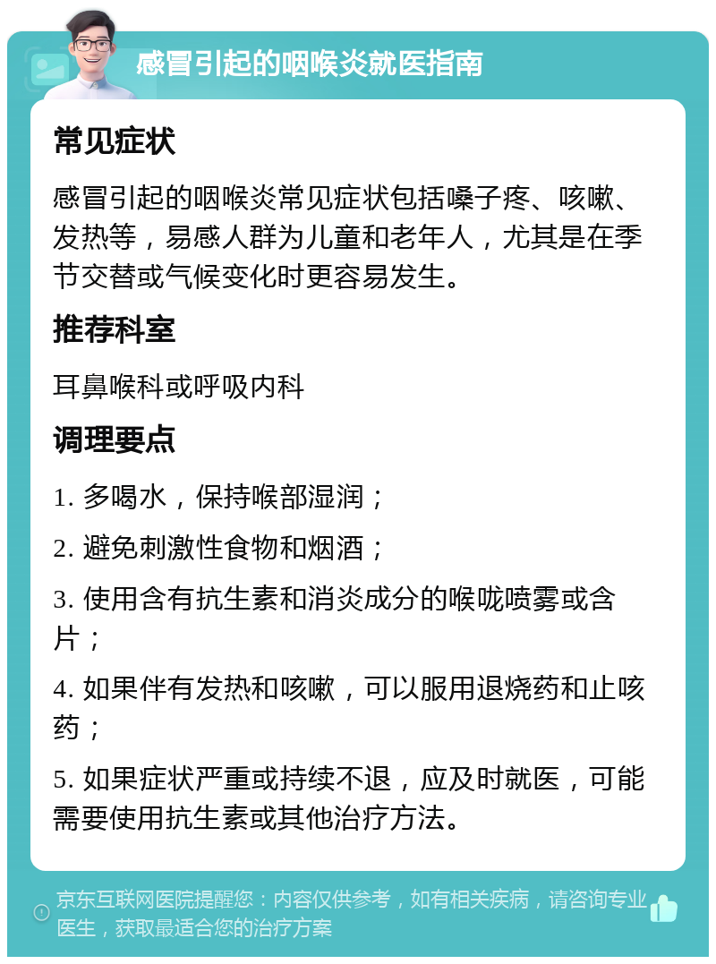 感冒引起的咽喉炎就医指南 常见症状 感冒引起的咽喉炎常见症状包括嗓子疼、咳嗽、发热等，易感人群为儿童和老年人，尤其是在季节交替或气候变化时更容易发生。 推荐科室 耳鼻喉科或呼吸内科 调理要点 1. 多喝水，保持喉部湿润； 2. 避免刺激性食物和烟酒； 3. 使用含有抗生素和消炎成分的喉咙喷雾或含片； 4. 如果伴有发热和咳嗽，可以服用退烧药和止咳药； 5. 如果症状严重或持续不退，应及时就医，可能需要使用抗生素或其他治疗方法。