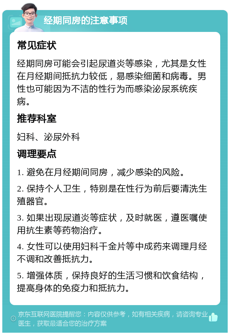 经期同房的注意事项 常见症状 经期同房可能会引起尿道炎等感染，尤其是女性在月经期间抵抗力较低，易感染细菌和病毒。男性也可能因为不洁的性行为而感染泌尿系统疾病。 推荐科室 妇科、泌尿外科 调理要点 1. 避免在月经期间同房，减少感染的风险。 2. 保持个人卫生，特别是在性行为前后要清洗生殖器官。 3. 如果出现尿道炎等症状，及时就医，遵医嘱使用抗生素等药物治疗。 4. 女性可以使用妇科千金片等中成药来调理月经不调和改善抵抗力。 5. 增强体质，保持良好的生活习惯和饮食结构，提高身体的免疫力和抵抗力。