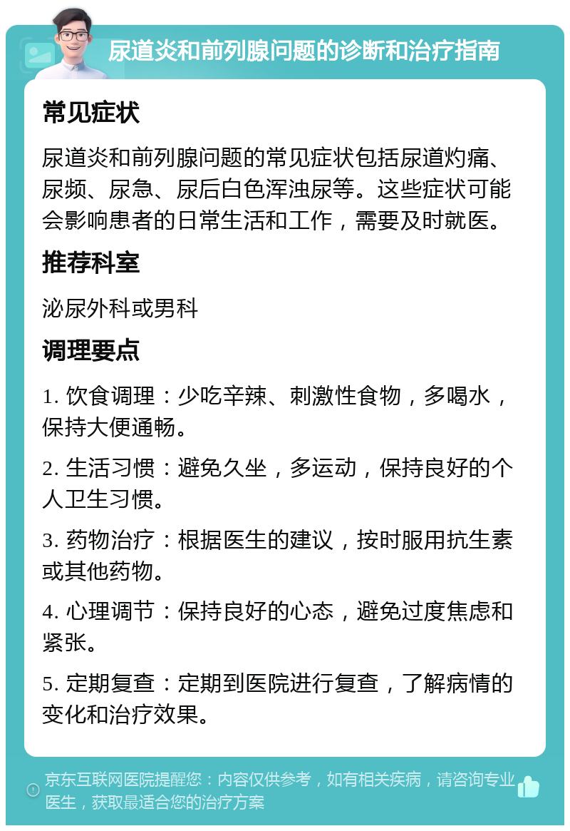 尿道炎和前列腺问题的诊断和治疗指南 常见症状 尿道炎和前列腺问题的常见症状包括尿道灼痛、尿频、尿急、尿后白色浑浊尿等。这些症状可能会影响患者的日常生活和工作，需要及时就医。 推荐科室 泌尿外科或男科 调理要点 1. 饮食调理：少吃辛辣、刺激性食物，多喝水，保持大便通畅。 2. 生活习惯：避免久坐，多运动，保持良好的个人卫生习惯。 3. 药物治疗：根据医生的建议，按时服用抗生素或其他药物。 4. 心理调节：保持良好的心态，避免过度焦虑和紧张。 5. 定期复查：定期到医院进行复查，了解病情的变化和治疗效果。