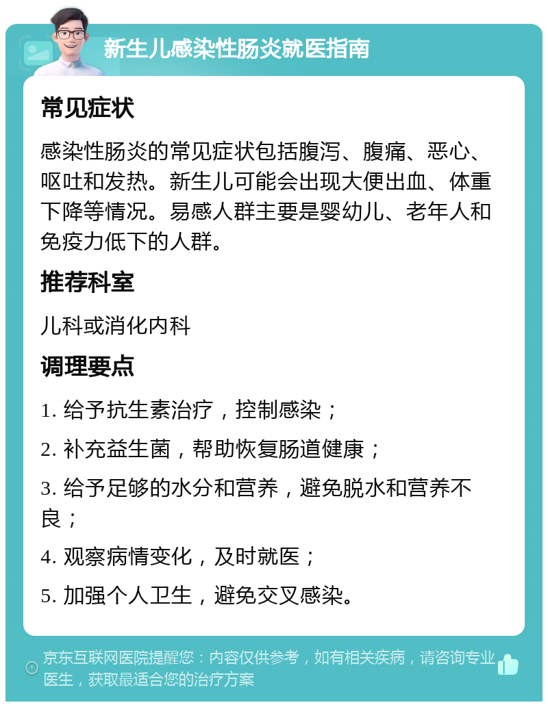 新生儿感染性肠炎就医指南 常见症状 感染性肠炎的常见症状包括腹泻、腹痛、恶心、呕吐和发热。新生儿可能会出现大便出血、体重下降等情况。易感人群主要是婴幼儿、老年人和免疫力低下的人群。 推荐科室 儿科或消化内科 调理要点 1. 给予抗生素治疗，控制感染； 2. 补充益生菌，帮助恢复肠道健康； 3. 给予足够的水分和营养，避免脱水和营养不良； 4. 观察病情变化，及时就医； 5. 加强个人卫生，避免交叉感染。