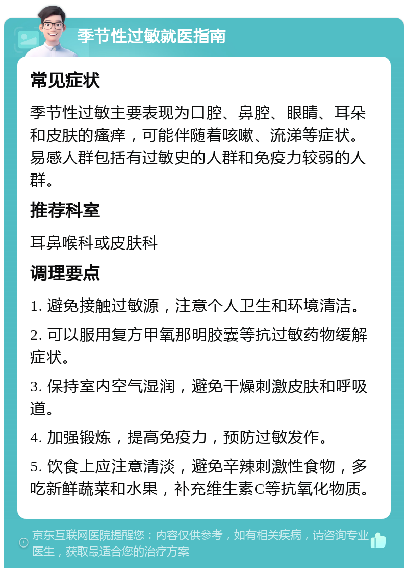 季节性过敏就医指南 常见症状 季节性过敏主要表现为口腔、鼻腔、眼睛、耳朵和皮肤的瘙痒，可能伴随着咳嗽、流涕等症状。易感人群包括有过敏史的人群和免疫力较弱的人群。 推荐科室 耳鼻喉科或皮肤科 调理要点 1. 避免接触过敏源，注意个人卫生和环境清洁。 2. 可以服用复方甲氧那明胶囊等抗过敏药物缓解症状。 3. 保持室内空气湿润，避免干燥刺激皮肤和呼吸道。 4. 加强锻炼，提高免疫力，预防过敏发作。 5. 饮食上应注意清淡，避免辛辣刺激性食物，多吃新鲜蔬菜和水果，补充维生素C等抗氧化物质。