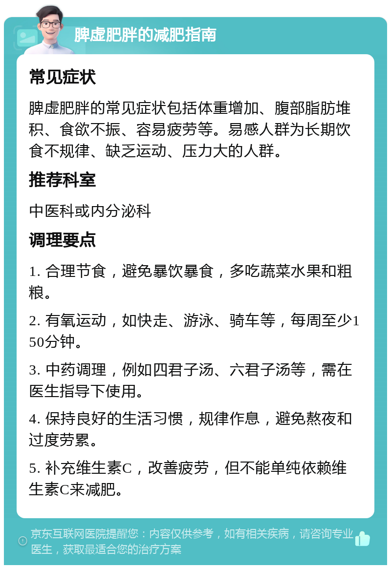 脾虚肥胖的减肥指南 常见症状 脾虚肥胖的常见症状包括体重增加、腹部脂肪堆积、食欲不振、容易疲劳等。易感人群为长期饮食不规律、缺乏运动、压力大的人群。 推荐科室 中医科或内分泌科 调理要点 1. 合理节食，避免暴饮暴食，多吃蔬菜水果和粗粮。 2. 有氧运动，如快走、游泳、骑车等，每周至少150分钟。 3. 中药调理，例如四君子汤、六君子汤等，需在医生指导下使用。 4. 保持良好的生活习惯，规律作息，避免熬夜和过度劳累。 5. 补充维生素C，改善疲劳，但不能单纯依赖维生素C来减肥。