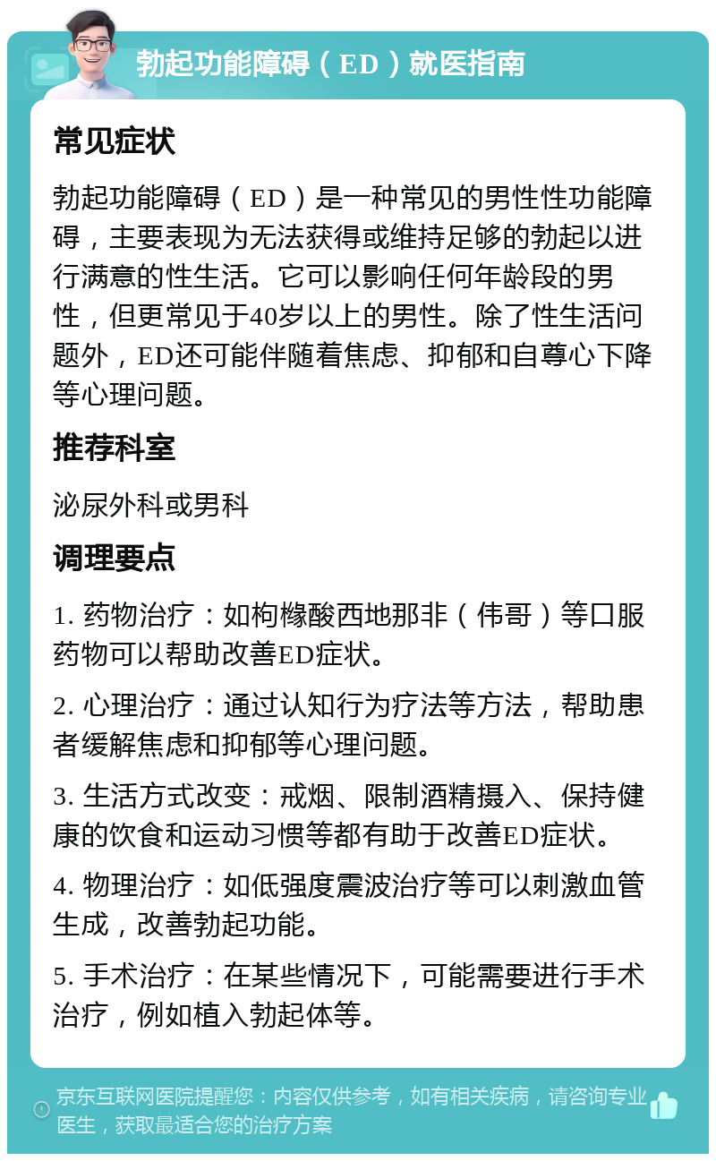 勃起功能障碍（ED）就医指南 常见症状 勃起功能障碍（ED）是一种常见的男性性功能障碍，主要表现为无法获得或维持足够的勃起以进行满意的性生活。它可以影响任何年龄段的男性，但更常见于40岁以上的男性。除了性生活问题外，ED还可能伴随着焦虑、抑郁和自尊心下降等心理问题。 推荐科室 泌尿外科或男科 调理要点 1. 药物治疗：如枸橼酸西地那非（伟哥）等口服药物可以帮助改善ED症状。 2. 心理治疗：通过认知行为疗法等方法，帮助患者缓解焦虑和抑郁等心理问题。 3. 生活方式改变：戒烟、限制酒精摄入、保持健康的饮食和运动习惯等都有助于改善ED症状。 4. 物理治疗：如低强度震波治疗等可以刺激血管生成，改善勃起功能。 5. 手术治疗：在某些情况下，可能需要进行手术治疗，例如植入勃起体等。