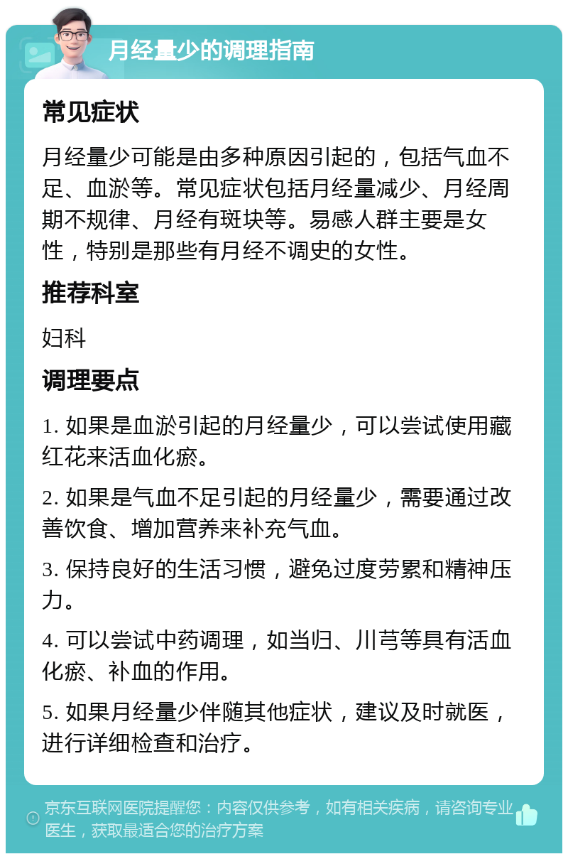 月经量少的调理指南 常见症状 月经量少可能是由多种原因引起的，包括气血不足、血淤等。常见症状包括月经量减少、月经周期不规律、月经有斑块等。易感人群主要是女性，特别是那些有月经不调史的女性。 推荐科室 妇科 调理要点 1. 如果是血淤引起的月经量少，可以尝试使用藏红花来活血化瘀。 2. 如果是气血不足引起的月经量少，需要通过改善饮食、增加营养来补充气血。 3. 保持良好的生活习惯，避免过度劳累和精神压力。 4. 可以尝试中药调理，如当归、川芎等具有活血化瘀、补血的作用。 5. 如果月经量少伴随其他症状，建议及时就医，进行详细检查和治疗。