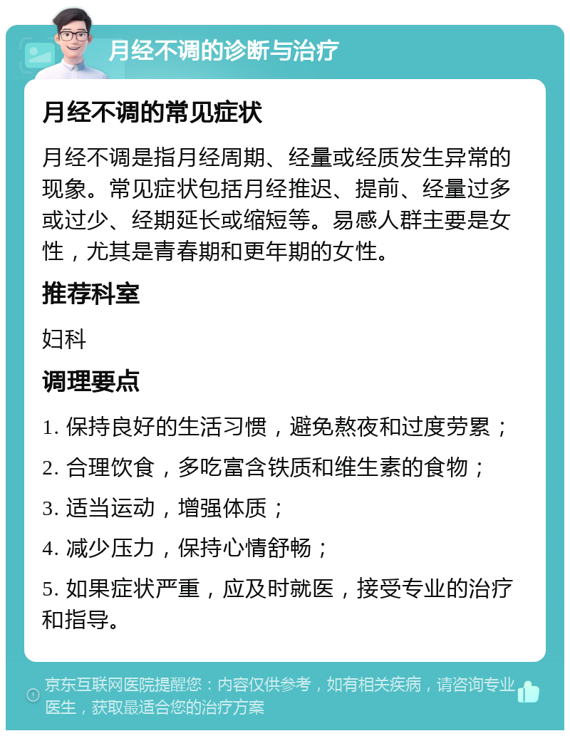 月经不调的诊断与治疗 月经不调的常见症状 月经不调是指月经周期、经量或经质发生异常的现象。常见症状包括月经推迟、提前、经量过多或过少、经期延长或缩短等。易感人群主要是女性，尤其是青春期和更年期的女性。 推荐科室 妇科 调理要点 1. 保持良好的生活习惯，避免熬夜和过度劳累； 2. 合理饮食，多吃富含铁质和维生素的食物； 3. 适当运动，增强体质； 4. 减少压力，保持心情舒畅； 5. 如果症状严重，应及时就医，接受专业的治疗和指导。