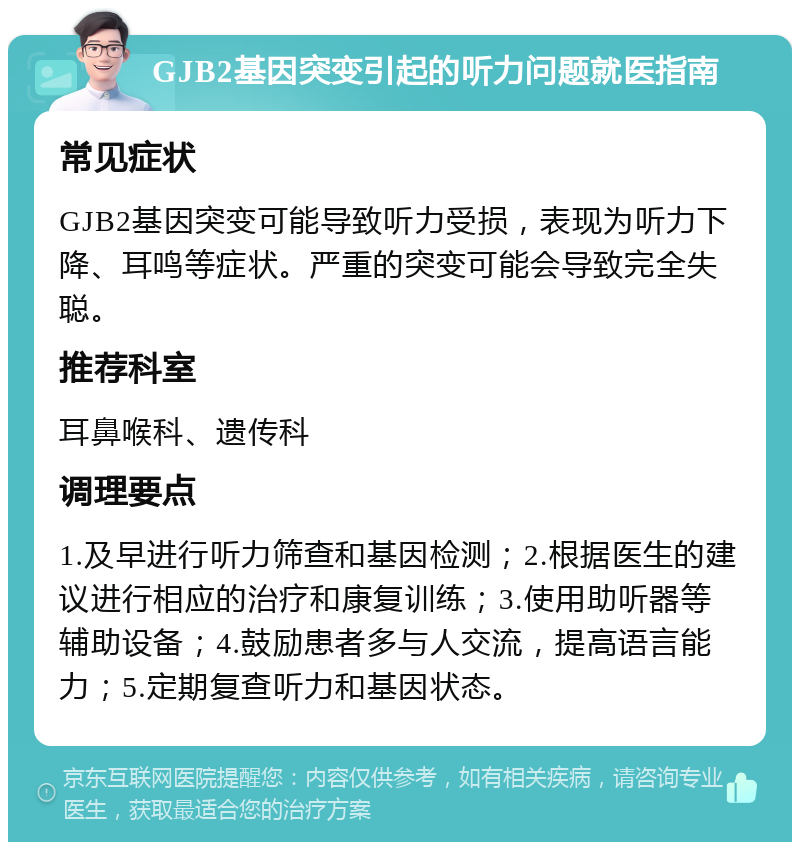 GJB2基因突变引起的听力问题就医指南 常见症状 GJB2基因突变可能导致听力受损，表现为听力下降、耳鸣等症状。严重的突变可能会导致完全失聪。 推荐科室 耳鼻喉科、遗传科 调理要点 1.及早进行听力筛查和基因检测；2.根据医生的建议进行相应的治疗和康复训练；3.使用助听器等辅助设备；4.鼓励患者多与人交流，提高语言能力；5.定期复查听力和基因状态。