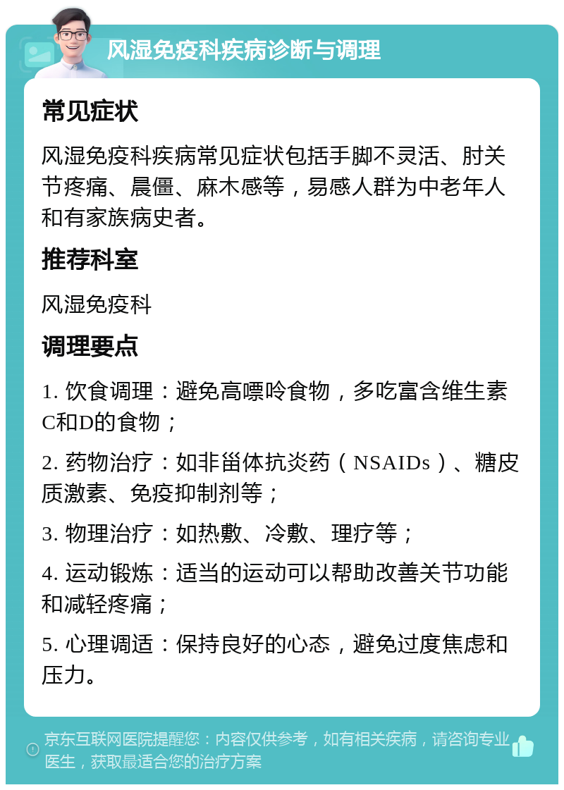 风湿免疫科疾病诊断与调理 常见症状 风湿免疫科疾病常见症状包括手脚不灵活、肘关节疼痛、晨僵、麻木感等，易感人群为中老年人和有家族病史者。 推荐科室 风湿免疫科 调理要点 1. 饮食调理：避免高嘌呤食物，多吃富含维生素C和D的食物； 2. 药物治疗：如非甾体抗炎药（NSAIDs）、糖皮质激素、免疫抑制剂等； 3. 物理治疗：如热敷、冷敷、理疗等； 4. 运动锻炼：适当的运动可以帮助改善关节功能和减轻疼痛； 5. 心理调适：保持良好的心态，避免过度焦虑和压力。