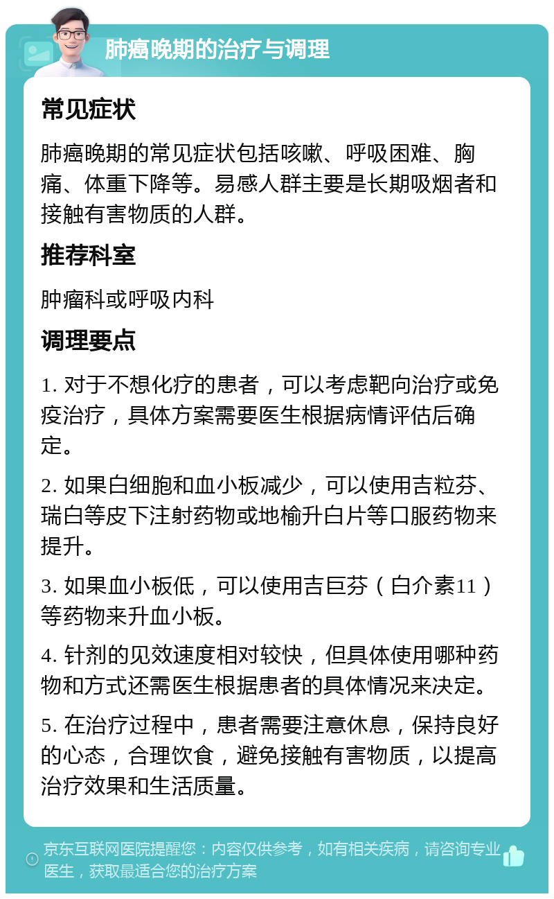 肺癌晚期的治疗与调理 常见症状 肺癌晚期的常见症状包括咳嗽、呼吸困难、胸痛、体重下降等。易感人群主要是长期吸烟者和接触有害物质的人群。 推荐科室 肿瘤科或呼吸内科 调理要点 1. 对于不想化疗的患者，可以考虑靶向治疗或免疫治疗，具体方案需要医生根据病情评估后确定。 2. 如果白细胞和血小板减少，可以使用吉粒芬、瑞白等皮下注射药物或地榆升白片等口服药物来提升。 3. 如果血小板低，可以使用吉巨芬（白介素11）等药物来升血小板。 4. 针剂的见效速度相对较快，但具体使用哪种药物和方式还需医生根据患者的具体情况来决定。 5. 在治疗过程中，患者需要注意休息，保持良好的心态，合理饮食，避免接触有害物质，以提高治疗效果和生活质量。