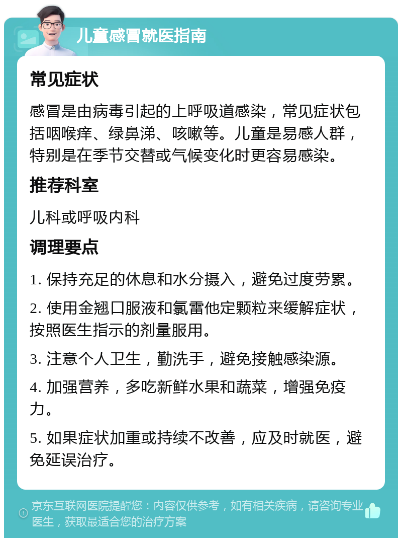 儿童感冒就医指南 常见症状 感冒是由病毒引起的上呼吸道感染，常见症状包括咽喉痒、绿鼻涕、咳嗽等。儿童是易感人群，特别是在季节交替或气候变化时更容易感染。 推荐科室 儿科或呼吸内科 调理要点 1. 保持充足的休息和水分摄入，避免过度劳累。 2. 使用金翘口服液和氯雷他定颗粒来缓解症状，按照医生指示的剂量服用。 3. 注意个人卫生，勤洗手，避免接触感染源。 4. 加强营养，多吃新鲜水果和蔬菜，增强免疫力。 5. 如果症状加重或持续不改善，应及时就医，避免延误治疗。