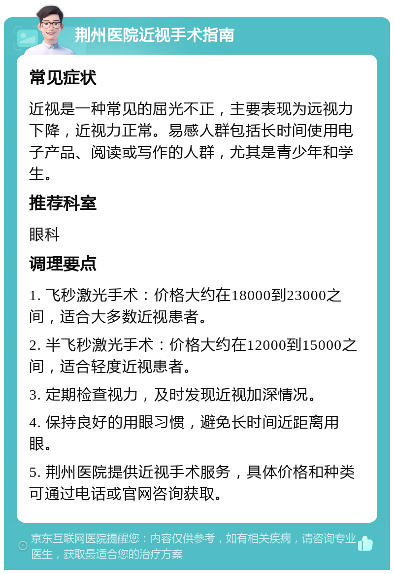 荆州医院近视手术指南 常见症状 近视是一种常见的屈光不正，主要表现为远视力下降，近视力正常。易感人群包括长时间使用电子产品、阅读或写作的人群，尤其是青少年和学生。 推荐科室 眼科 调理要点 1. 飞秒激光手术：价格大约在18000到23000之间，适合大多数近视患者。 2. 半飞秒激光手术：价格大约在12000到15000之间，适合轻度近视患者。 3. 定期检查视力，及时发现近视加深情况。 4. 保持良好的用眼习惯，避免长时间近距离用眼。 5. 荆州医院提供近视手术服务，具体价格和种类可通过电话或官网咨询获取。