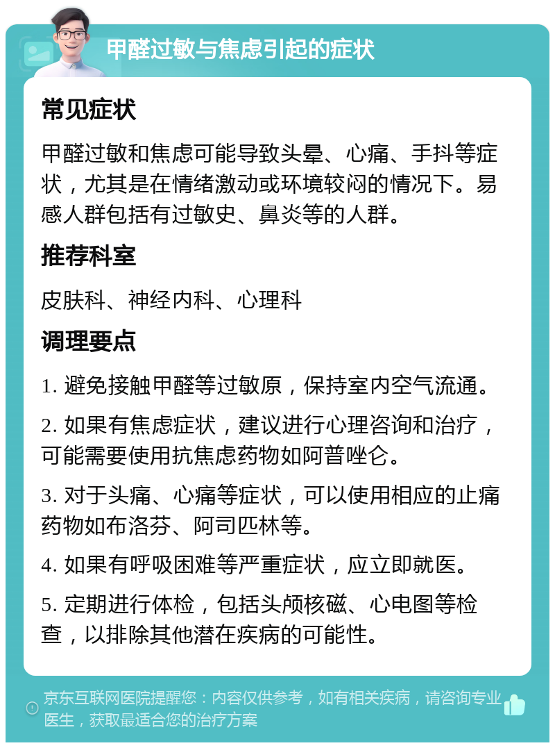 甲醛过敏与焦虑引起的症状 常见症状 甲醛过敏和焦虑可能导致头晕、心痛、手抖等症状，尤其是在情绪激动或环境较闷的情况下。易感人群包括有过敏史、鼻炎等的人群。 推荐科室 皮肤科、神经内科、心理科 调理要点 1. 避免接触甲醛等过敏原，保持室内空气流通。 2. 如果有焦虑症状，建议进行心理咨询和治疗，可能需要使用抗焦虑药物如阿普唑仑。 3. 对于头痛、心痛等症状，可以使用相应的止痛药物如布洛芬、阿司匹林等。 4. 如果有呼吸困难等严重症状，应立即就医。 5. 定期进行体检，包括头颅核磁、心电图等检查，以排除其他潜在疾病的可能性。