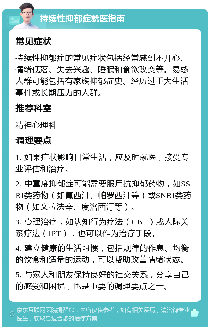 持续性抑郁症就医指南 常见症状 持续性抑郁症的常见症状包括经常感到不开心、情绪低落、失去兴趣、睡眠和食欲改变等。易感人群可能包括有家族抑郁症史、经历过重大生活事件或长期压力的人群。 推荐科室 精神心理科 调理要点 1. 如果症状影响日常生活，应及时就医，接受专业评估和治疗。 2. 中重度抑郁症可能需要服用抗抑郁药物，如SSRI类药物（如氟西汀、帕罗西汀等）或SNRI类药物（如文拉法辛、度洛西汀等）。 3. 心理治疗，如认知行为疗法（CBT）或人际关系疗法（IPT），也可以作为治疗手段。 4. 建立健康的生活习惯，包括规律的作息、均衡的饮食和适量的运动，可以帮助改善情绪状态。 5. 与家人和朋友保持良好的社交关系，分享自己的感受和困扰，也是重要的调理要点之一。