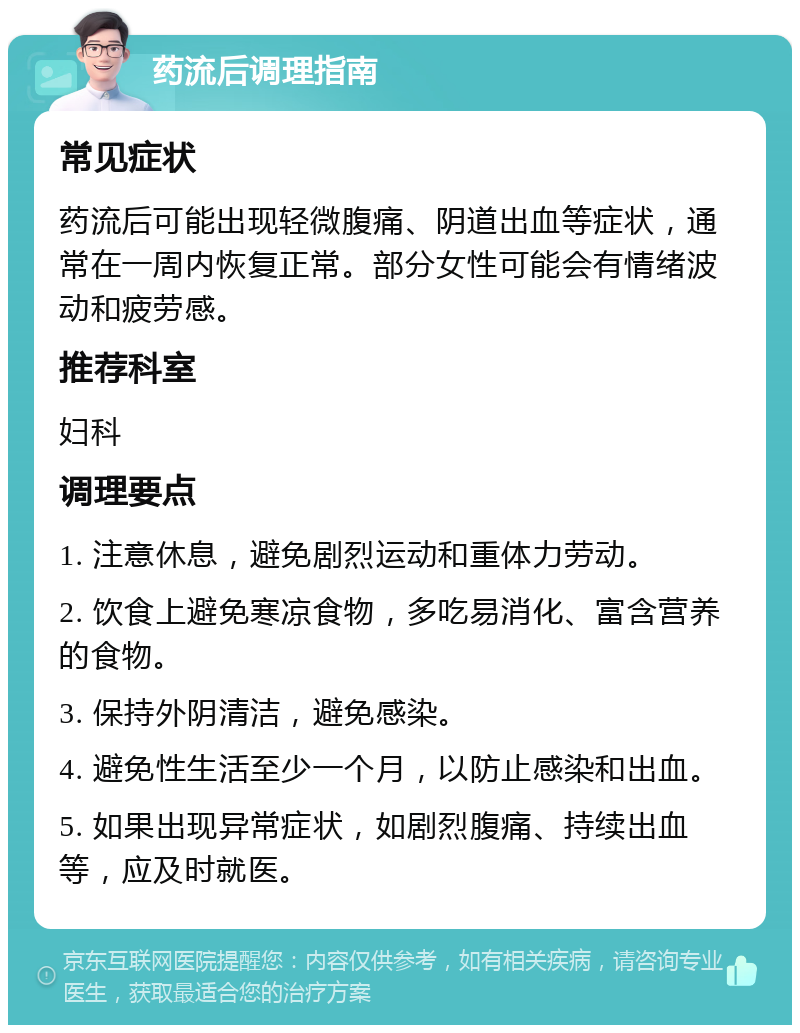 药流后调理指南 常见症状 药流后可能出现轻微腹痛、阴道出血等症状，通常在一周内恢复正常。部分女性可能会有情绪波动和疲劳感。 推荐科室 妇科 调理要点 1. 注意休息，避免剧烈运动和重体力劳动。 2. 饮食上避免寒凉食物，多吃易消化、富含营养的食物。 3. 保持外阴清洁，避免感染。 4. 避免性生活至少一个月，以防止感染和出血。 5. 如果出现异常症状，如剧烈腹痛、持续出血等，应及时就医。