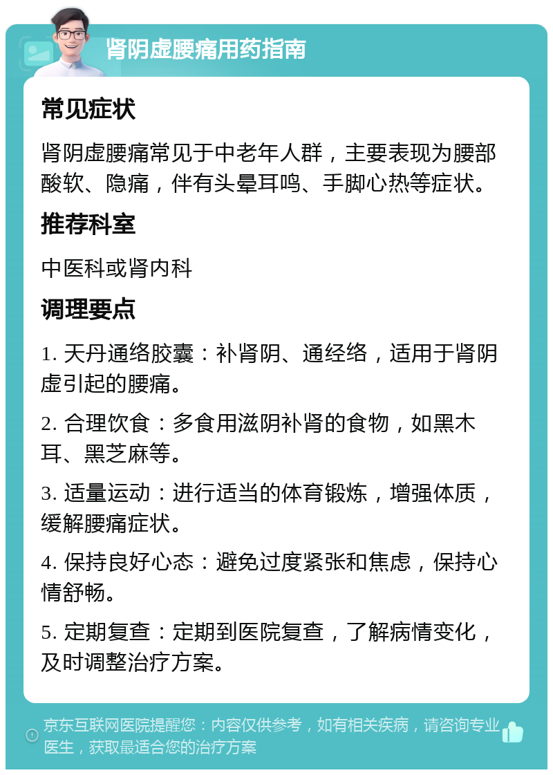 肾阴虚腰痛用药指南 常见症状 肾阴虚腰痛常见于中老年人群，主要表现为腰部酸软、隐痛，伴有头晕耳鸣、手脚心热等症状。 推荐科室 中医科或肾内科 调理要点 1. 天丹通络胶囊：补肾阴、通经络，适用于肾阴虚引起的腰痛。 2. 合理饮食：多食用滋阴补肾的食物，如黑木耳、黑芝麻等。 3. 适量运动：进行适当的体育锻炼，增强体质，缓解腰痛症状。 4. 保持良好心态：避免过度紧张和焦虑，保持心情舒畅。 5. 定期复查：定期到医院复查，了解病情变化，及时调整治疗方案。