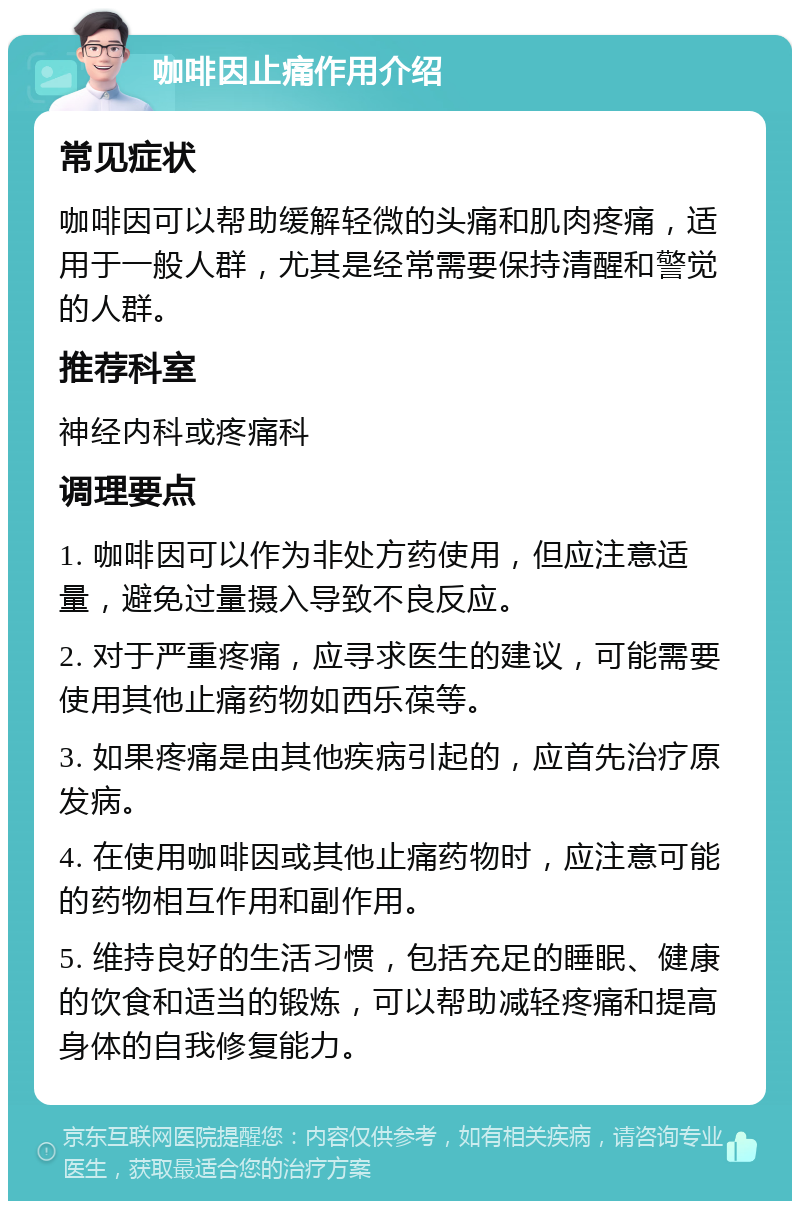 咖啡因止痛作用介绍 常见症状 咖啡因可以帮助缓解轻微的头痛和肌肉疼痛，适用于一般人群，尤其是经常需要保持清醒和警觉的人群。 推荐科室 神经内科或疼痛科 调理要点 1. 咖啡因可以作为非处方药使用，但应注意适量，避免过量摄入导致不良反应。 2. 对于严重疼痛，应寻求医生的建议，可能需要使用其他止痛药物如西乐葆等。 3. 如果疼痛是由其他疾病引起的，应首先治疗原发病。 4. 在使用咖啡因或其他止痛药物时，应注意可能的药物相互作用和副作用。 5. 维持良好的生活习惯，包括充足的睡眠、健康的饮食和适当的锻炼，可以帮助减轻疼痛和提高身体的自我修复能力。