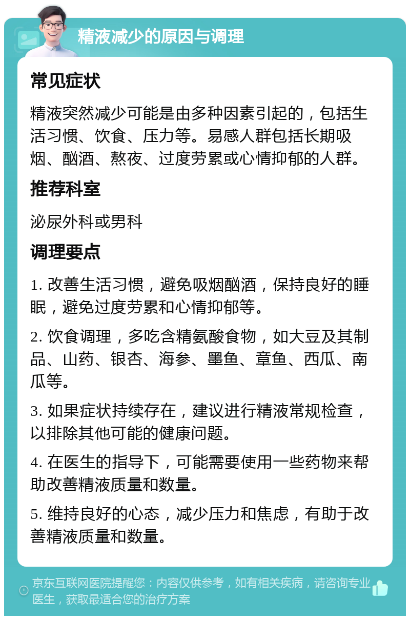 精液减少的原因与调理 常见症状 精液突然减少可能是由多种因素引起的，包括生活习惯、饮食、压力等。易感人群包括长期吸烟、酗酒、熬夜、过度劳累或心情抑郁的人群。 推荐科室 泌尿外科或男科 调理要点 1. 改善生活习惯，避免吸烟酗酒，保持良好的睡眠，避免过度劳累和心情抑郁等。 2. 饮食调理，多吃含精氨酸食物，如大豆及其制品、山药、银杏、海参、墨鱼、章鱼、西瓜、南瓜等。 3. 如果症状持续存在，建议进行精液常规检查，以排除其他可能的健康问题。 4. 在医生的指导下，可能需要使用一些药物来帮助改善精液质量和数量。 5. 维持良好的心态，减少压力和焦虑，有助于改善精液质量和数量。