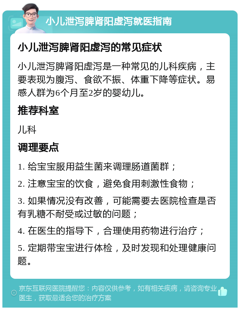 小儿泄泻脾肾阳虚泻就医指南 小儿泄泻脾肾阳虚泻的常见症状 小儿泄泻脾肾阳虚泻是一种常见的儿科疾病，主要表现为腹泻、食欲不振、体重下降等症状。易感人群为6个月至2岁的婴幼儿。 推荐科室 儿科 调理要点 1. 给宝宝服用益生菌来调理肠道菌群； 2. 注意宝宝的饮食，避免食用刺激性食物； 3. 如果情况没有改善，可能需要去医院检查是否有乳糖不耐受或过敏的问题； 4. 在医生的指导下，合理使用药物进行治疗； 5. 定期带宝宝进行体检，及时发现和处理健康问题。