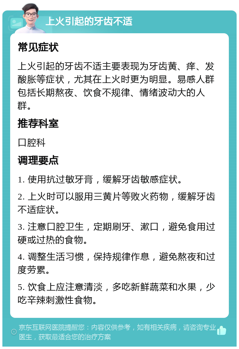 上火引起的牙齿不适 常见症状 上火引起的牙齿不适主要表现为牙齿黄、痒、发酸胀等症状，尤其在上火时更为明显。易感人群包括长期熬夜、饮食不规律、情绪波动大的人群。 推荐科室 口腔科 调理要点 1. 使用抗过敏牙膏，缓解牙齿敏感症状。 2. 上火时可以服用三黄片等败火药物，缓解牙齿不适症状。 3. 注意口腔卫生，定期刷牙、漱口，避免食用过硬或过热的食物。 4. 调整生活习惯，保持规律作息，避免熬夜和过度劳累。 5. 饮食上应注意清淡，多吃新鲜蔬菜和水果，少吃辛辣刺激性食物。