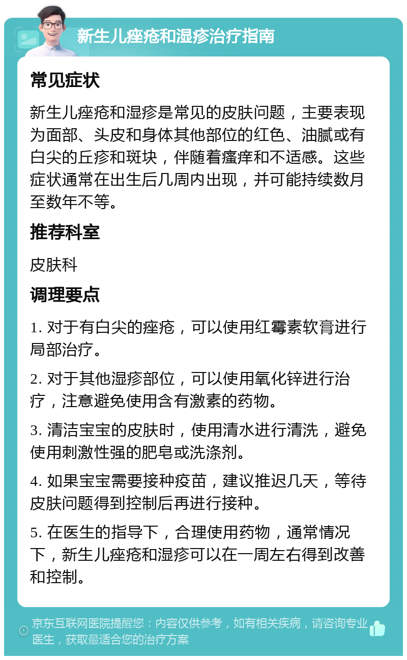 新生儿痤疮和湿疹治疗指南 常见症状 新生儿痤疮和湿疹是常见的皮肤问题，主要表现为面部、头皮和身体其他部位的红色、油腻或有白尖的丘疹和斑块，伴随着瘙痒和不适感。这些症状通常在出生后几周内出现，并可能持续数月至数年不等。 推荐科室 皮肤科 调理要点 1. 对于有白尖的痤疮，可以使用红霉素软膏进行局部治疗。 2. 对于其他湿疹部位，可以使用氧化锌进行治疗，注意避免使用含有激素的药物。 3. 清洁宝宝的皮肤时，使用清水进行清洗，避免使用刺激性强的肥皂或洗涤剂。 4. 如果宝宝需要接种疫苗，建议推迟几天，等待皮肤问题得到控制后再进行接种。 5. 在医生的指导下，合理使用药物，通常情况下，新生儿痤疮和湿疹可以在一周左右得到改善和控制。