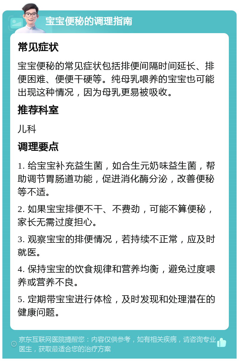 宝宝便秘的调理指南 常见症状 宝宝便秘的常见症状包括排便间隔时间延长、排便困难、便便干硬等。纯母乳喂养的宝宝也可能出现这种情况，因为母乳更易被吸收。 推荐科室 儿科 调理要点 1. 给宝宝补充益生菌，如合生元奶味益生菌，帮助调节胃肠道功能，促进消化酶分泌，改善便秘等不适。 2. 如果宝宝排便不干、不费劲，可能不算便秘，家长无需过度担心。 3. 观察宝宝的排便情况，若持续不正常，应及时就医。 4. 保持宝宝的饮食规律和营养均衡，避免过度喂养或营养不良。 5. 定期带宝宝进行体检，及时发现和处理潜在的健康问题。