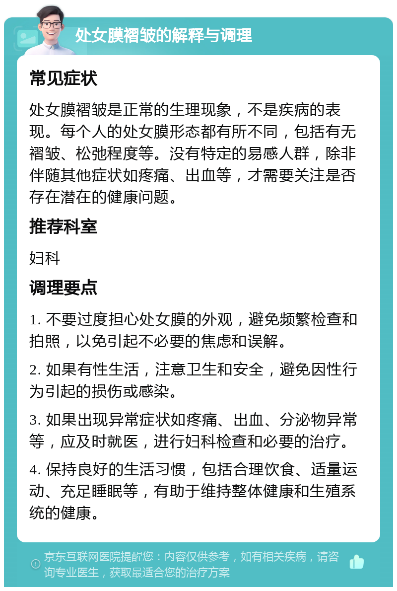 处女膜褶皱的解释与调理 常见症状 处女膜褶皱是正常的生理现象，不是疾病的表现。每个人的处女膜形态都有所不同，包括有无褶皱、松弛程度等。没有特定的易感人群，除非伴随其他症状如疼痛、出血等，才需要关注是否存在潜在的健康问题。 推荐科室 妇科 调理要点 1. 不要过度担心处女膜的外观，避免频繁检查和拍照，以免引起不必要的焦虑和误解。 2. 如果有性生活，注意卫生和安全，避免因性行为引起的损伤或感染。 3. 如果出现异常症状如疼痛、出血、分泌物异常等，应及时就医，进行妇科检查和必要的治疗。 4. 保持良好的生活习惯，包括合理饮食、适量运动、充足睡眠等，有助于维持整体健康和生殖系统的健康。