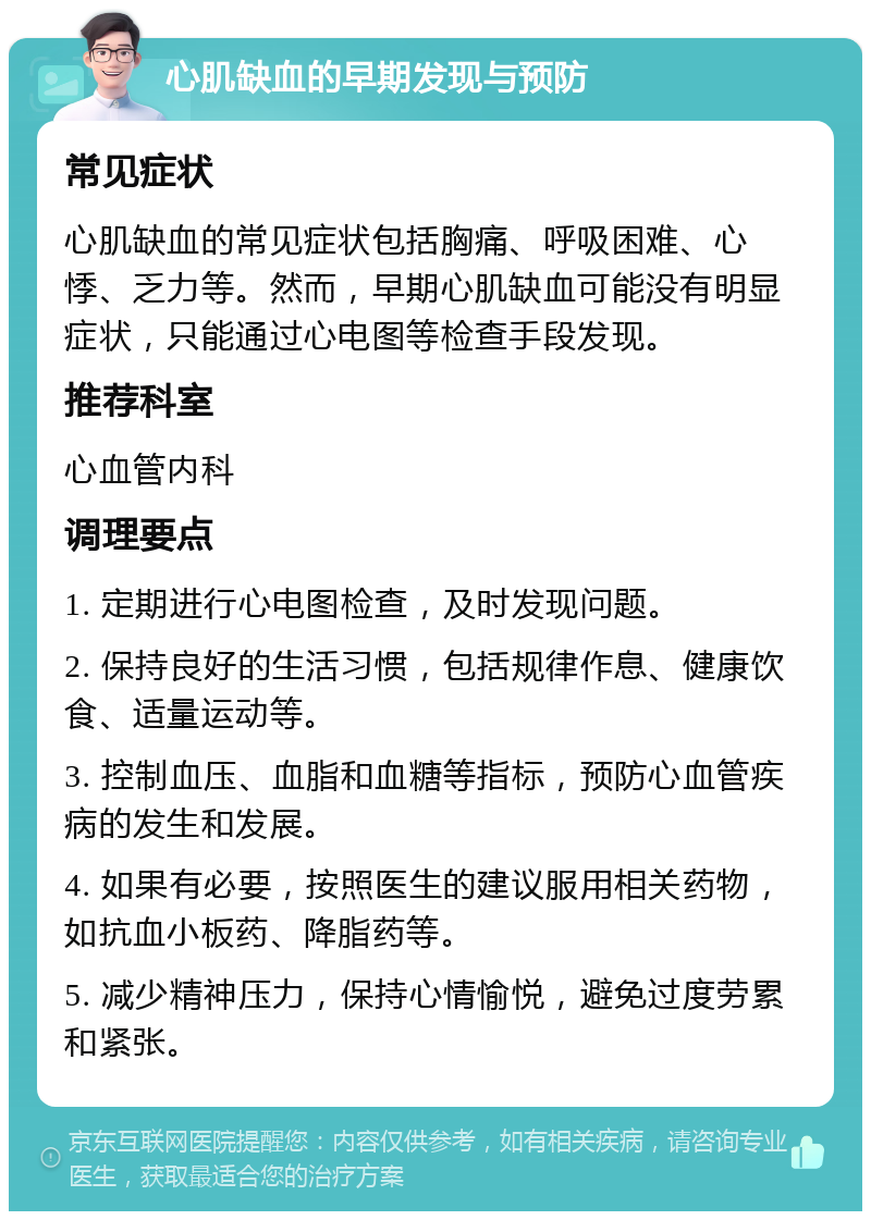 心肌缺血的早期发现与预防 常见症状 心肌缺血的常见症状包括胸痛、呼吸困难、心悸、乏力等。然而，早期心肌缺血可能没有明显症状，只能通过心电图等检查手段发现。 推荐科室 心血管内科 调理要点 1. 定期进行心电图检查，及时发现问题。 2. 保持良好的生活习惯，包括规律作息、健康饮食、适量运动等。 3. 控制血压、血脂和血糖等指标，预防心血管疾病的发生和发展。 4. 如果有必要，按照医生的建议服用相关药物，如抗血小板药、降脂药等。 5. 减少精神压力，保持心情愉悦，避免过度劳累和紧张。