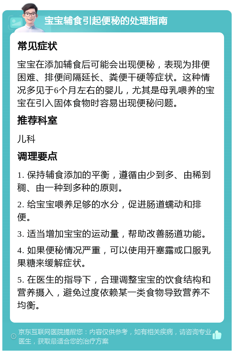 宝宝辅食引起便秘的处理指南 常见症状 宝宝在添加辅食后可能会出现便秘，表现为排便困难、排便间隔延长、粪便干硬等症状。这种情况多见于6个月左右的婴儿，尤其是母乳喂养的宝宝在引入固体食物时容易出现便秘问题。 推荐科室 儿科 调理要点 1. 保持辅食添加的平衡，遵循由少到多、由稀到稠、由一种到多种的原则。 2. 给宝宝喂养足够的水分，促进肠道蠕动和排便。 3. 适当增加宝宝的运动量，帮助改善肠道功能。 4. 如果便秘情况严重，可以使用开塞露或口服乳果糖来缓解症状。 5. 在医生的指导下，合理调整宝宝的饮食结构和营养摄入，避免过度依赖某一类食物导致营养不均衡。