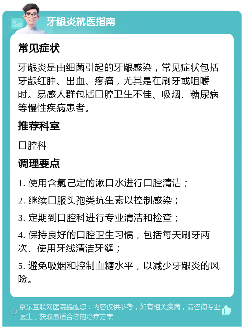 牙龈炎就医指南 常见症状 牙龈炎是由细菌引起的牙龈感染，常见症状包括牙龈红肿、出血、疼痛，尤其是在刷牙或咀嚼时。易感人群包括口腔卫生不佳、吸烟、糖尿病等慢性疾病患者。 推荐科室 口腔科 调理要点 1. 使用含氯己定的漱口水进行口腔清洁； 2. 继续口服头孢类抗生素以控制感染； 3. 定期到口腔科进行专业清洁和检查； 4. 保持良好的口腔卫生习惯，包括每天刷牙两次、使用牙线清洁牙缝； 5. 避免吸烟和控制血糖水平，以减少牙龈炎的风险。