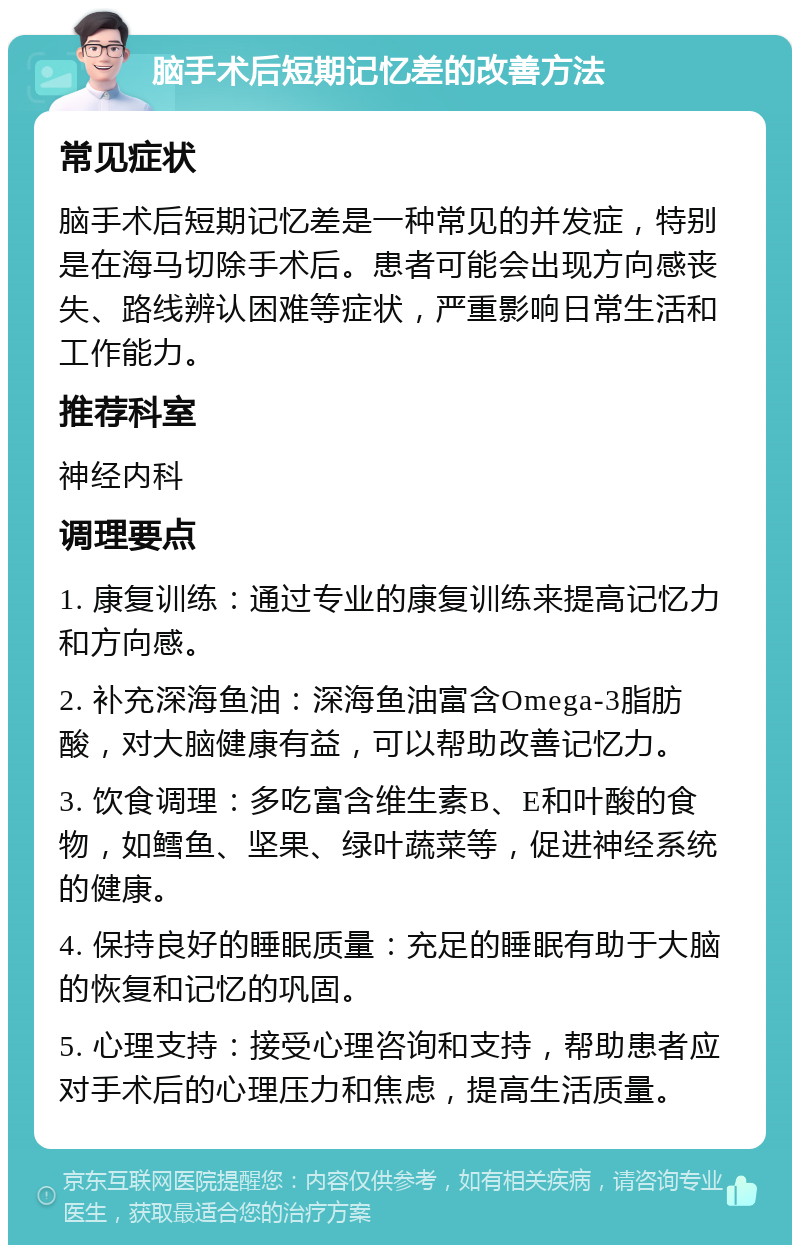 脑手术后短期记忆差的改善方法 常见症状 脑手术后短期记忆差是一种常见的并发症，特别是在海马切除手术后。患者可能会出现方向感丧失、路线辨认困难等症状，严重影响日常生活和工作能力。 推荐科室 神经内科 调理要点 1. 康复训练：通过专业的康复训练来提高记忆力和方向感。 2. 补充深海鱼油：深海鱼油富含Omega-3脂肪酸，对大脑健康有益，可以帮助改善记忆力。 3. 饮食调理：多吃富含维生素B、E和叶酸的食物，如鳕鱼、坚果、绿叶蔬菜等，促进神经系统的健康。 4. 保持良好的睡眠质量：充足的睡眠有助于大脑的恢复和记忆的巩固。 5. 心理支持：接受心理咨询和支持，帮助患者应对手术后的心理压力和焦虑，提高生活质量。