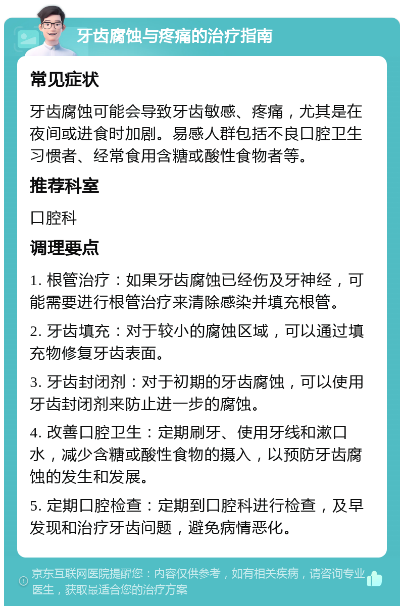 牙齿腐蚀与疼痛的治疗指南 常见症状 牙齿腐蚀可能会导致牙齿敏感、疼痛，尤其是在夜间或进食时加剧。易感人群包括不良口腔卫生习惯者、经常食用含糖或酸性食物者等。 推荐科室 口腔科 调理要点 1. 根管治疗：如果牙齿腐蚀已经伤及牙神经，可能需要进行根管治疗来清除感染并填充根管。 2. 牙齿填充：对于较小的腐蚀区域，可以通过填充物修复牙齿表面。 3. 牙齿封闭剂：对于初期的牙齿腐蚀，可以使用牙齿封闭剂来防止进一步的腐蚀。 4. 改善口腔卫生：定期刷牙、使用牙线和漱口水，减少含糖或酸性食物的摄入，以预防牙齿腐蚀的发生和发展。 5. 定期口腔检查：定期到口腔科进行检查，及早发现和治疗牙齿问题，避免病情恶化。