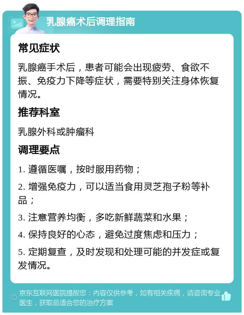 乳腺癌术后调理指南 常见症状 乳腺癌手术后，患者可能会出现疲劳、食欲不振、免疫力下降等症状，需要特别关注身体恢复情况。 推荐科室 乳腺外科或肿瘤科 调理要点 1. 遵循医嘱，按时服用药物； 2. 增强免疫力，可以适当食用灵芝孢子粉等补品； 3. 注意营养均衡，多吃新鲜蔬菜和水果； 4. 保持良好的心态，避免过度焦虑和压力； 5. 定期复查，及时发现和处理可能的并发症或复发情况。