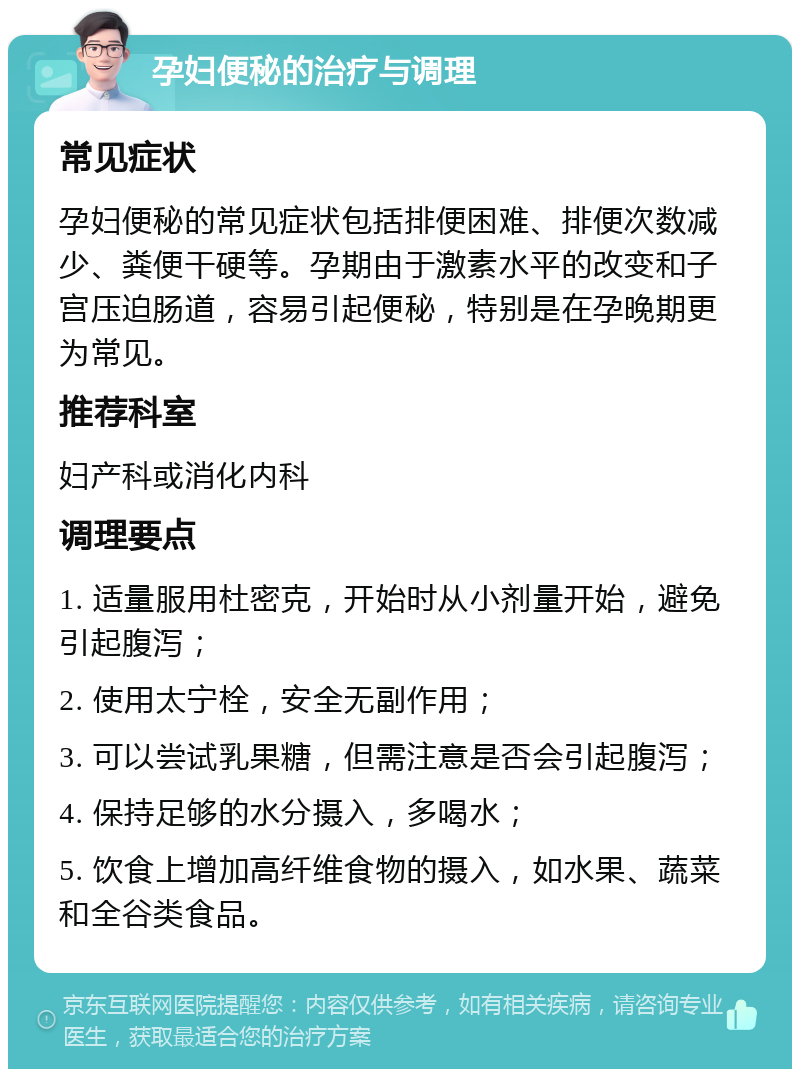 孕妇便秘的治疗与调理 常见症状 孕妇便秘的常见症状包括排便困难、排便次数减少、粪便干硬等。孕期由于激素水平的改变和子宫压迫肠道，容易引起便秘，特别是在孕晚期更为常见。 推荐科室 妇产科或消化内科 调理要点 1. 适量服用杜密克，开始时从小剂量开始，避免引起腹泻； 2. 使用太宁栓，安全无副作用； 3. 可以尝试乳果糖，但需注意是否会引起腹泻； 4. 保持足够的水分摄入，多喝水； 5. 饮食上增加高纤维食物的摄入，如水果、蔬菜和全谷类食品。