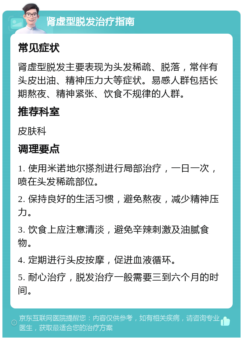 肾虚型脱发治疗指南 常见症状 肾虚型脱发主要表现为头发稀疏、脱落，常伴有头皮出油、精神压力大等症状。易感人群包括长期熬夜、精神紧张、饮食不规律的人群。 推荐科室 皮肤科 调理要点 1. 使用米诺地尔搽剂进行局部治疗，一日一次，喷在头发稀疏部位。 2. 保持良好的生活习惯，避免熬夜，减少精神压力。 3. 饮食上应注意清淡，避免辛辣刺激及油腻食物。 4. 定期进行头皮按摩，促进血液循环。 5. 耐心治疗，脱发治疗一般需要三到六个月的时间。