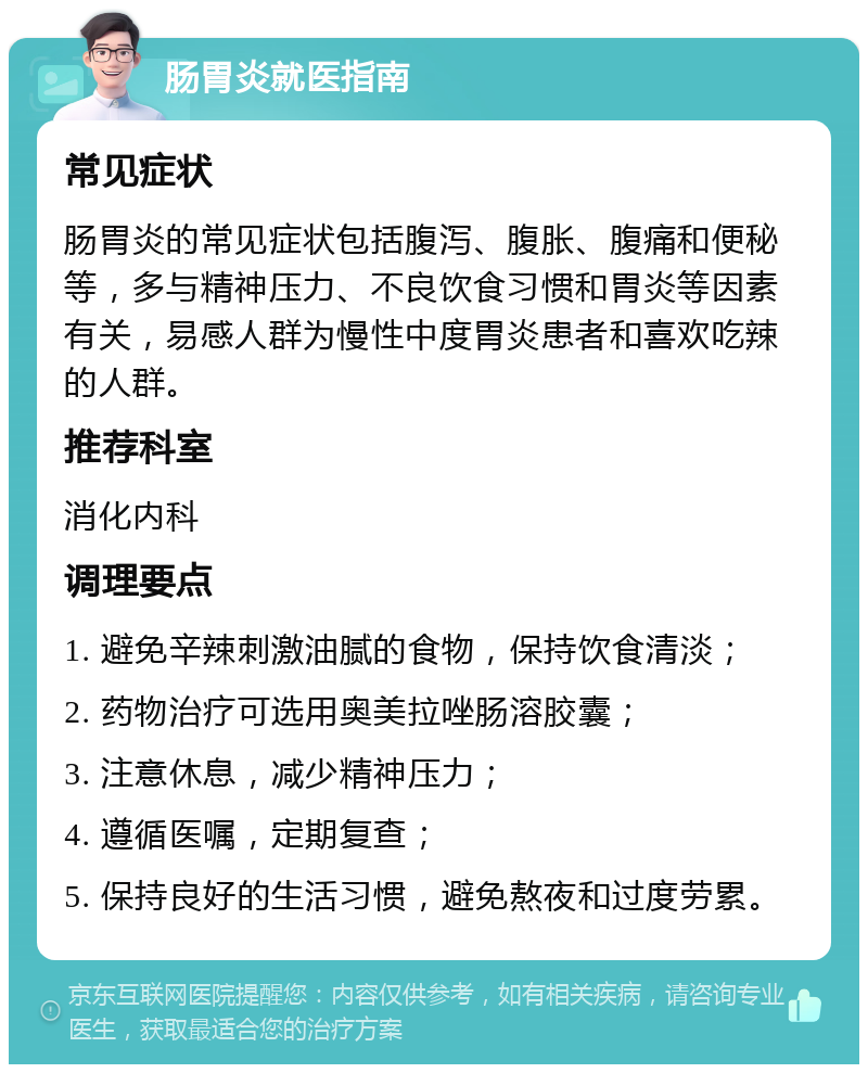 肠胃炎就医指南 常见症状 肠胃炎的常见症状包括腹泻、腹胀、腹痛和便秘等，多与精神压力、不良饮食习惯和胃炎等因素有关，易感人群为慢性中度胃炎患者和喜欢吃辣的人群。 推荐科室 消化内科 调理要点 1. 避免辛辣刺激油腻的食物，保持饮食清淡； 2. 药物治疗可选用奥美拉唑肠溶胶囊； 3. 注意休息，减少精神压力； 4. 遵循医嘱，定期复查； 5. 保持良好的生活习惯，避免熬夜和过度劳累。