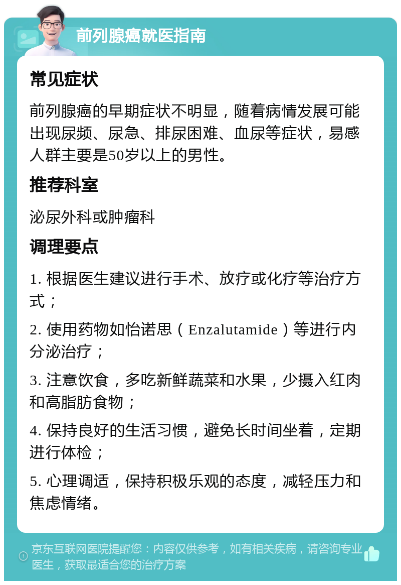 前列腺癌就医指南 常见症状 前列腺癌的早期症状不明显，随着病情发展可能出现尿频、尿急、排尿困难、血尿等症状，易感人群主要是50岁以上的男性。 推荐科室 泌尿外科或肿瘤科 调理要点 1. 根据医生建议进行手术、放疗或化疗等治疗方式； 2. 使用药物如怡诺思（Enzalutamide）等进行内分泌治疗； 3. 注意饮食，多吃新鲜蔬菜和水果，少摄入红肉和高脂肪食物； 4. 保持良好的生活习惯，避免长时间坐着，定期进行体检； 5. 心理调适，保持积极乐观的态度，减轻压力和焦虑情绪。