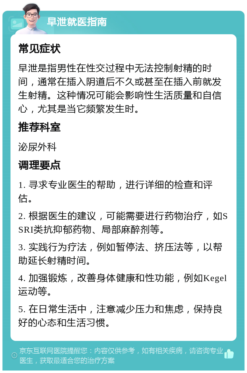 早泄就医指南 常见症状 早泄是指男性在性交过程中无法控制射精的时间，通常在插入阴道后不久或甚至在插入前就发生射精。这种情况可能会影响性生活质量和自信心，尤其是当它频繁发生时。 推荐科室 泌尿外科 调理要点 1. 寻求专业医生的帮助，进行详细的检查和评估。 2. 根据医生的建议，可能需要进行药物治疗，如SSRI类抗抑郁药物、局部麻醉剂等。 3. 实践行为疗法，例如暂停法、挤压法等，以帮助延长射精时间。 4. 加强锻炼，改善身体健康和性功能，例如Kegel运动等。 5. 在日常生活中，注意减少压力和焦虑，保持良好的心态和生活习惯。