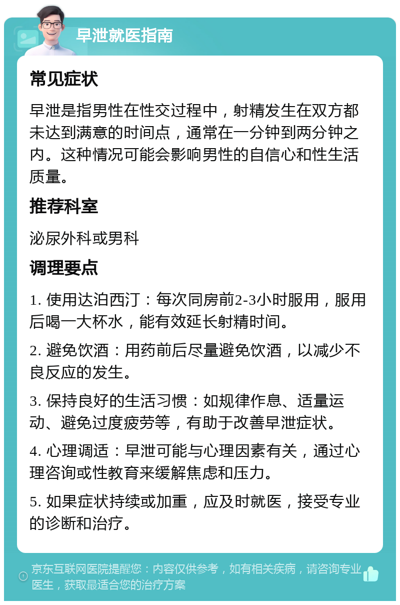 早泄就医指南 常见症状 早泄是指男性在性交过程中，射精发生在双方都未达到满意的时间点，通常在一分钟到两分钟之内。这种情况可能会影响男性的自信心和性生活质量。 推荐科室 泌尿外科或男科 调理要点 1. 使用达泊西汀：每次同房前2-3小时服用，服用后喝一大杯水，能有效延长射精时间。 2. 避免饮酒：用药前后尽量避免饮酒，以减少不良反应的发生。 3. 保持良好的生活习惯：如规律作息、适量运动、避免过度疲劳等，有助于改善早泄症状。 4. 心理调适：早泄可能与心理因素有关，通过心理咨询或性教育来缓解焦虑和压力。 5. 如果症状持续或加重，应及时就医，接受专业的诊断和治疗。