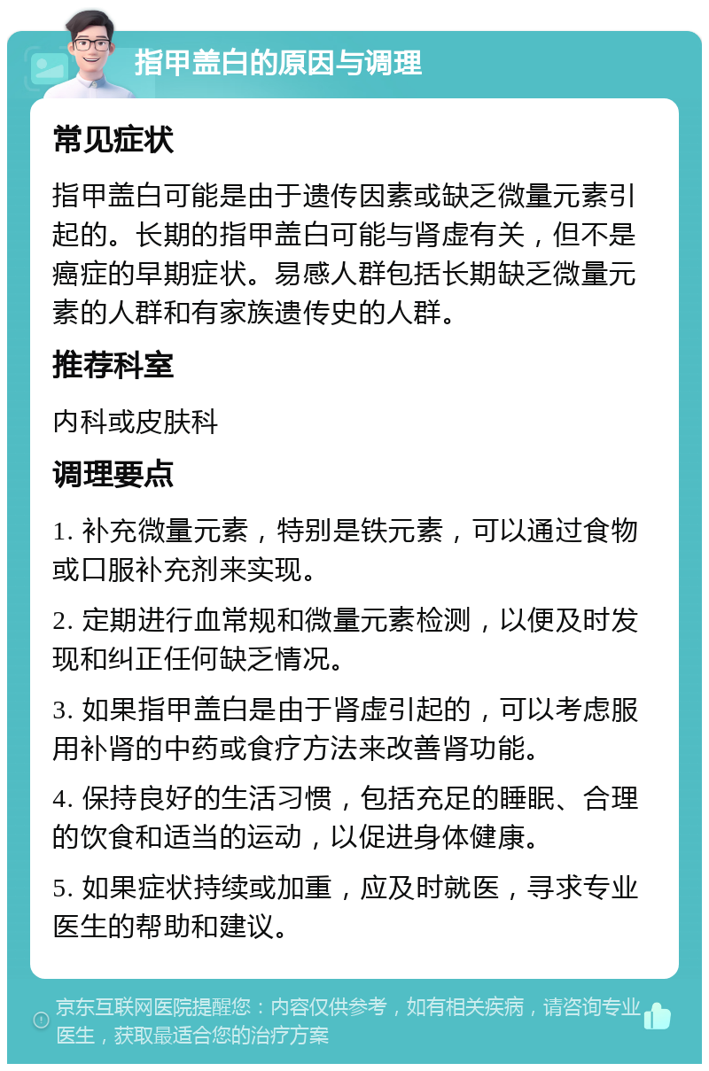 指甲盖白的原因与调理 常见症状 指甲盖白可能是由于遗传因素或缺乏微量元素引起的。长期的指甲盖白可能与肾虚有关，但不是癌症的早期症状。易感人群包括长期缺乏微量元素的人群和有家族遗传史的人群。 推荐科室 内科或皮肤科 调理要点 1. 补充微量元素，特别是铁元素，可以通过食物或口服补充剂来实现。 2. 定期进行血常规和微量元素检测，以便及时发现和纠正任何缺乏情况。 3. 如果指甲盖白是由于肾虚引起的，可以考虑服用补肾的中药或食疗方法来改善肾功能。 4. 保持良好的生活习惯，包括充足的睡眠、合理的饮食和适当的运动，以促进身体健康。 5. 如果症状持续或加重，应及时就医，寻求专业医生的帮助和建议。