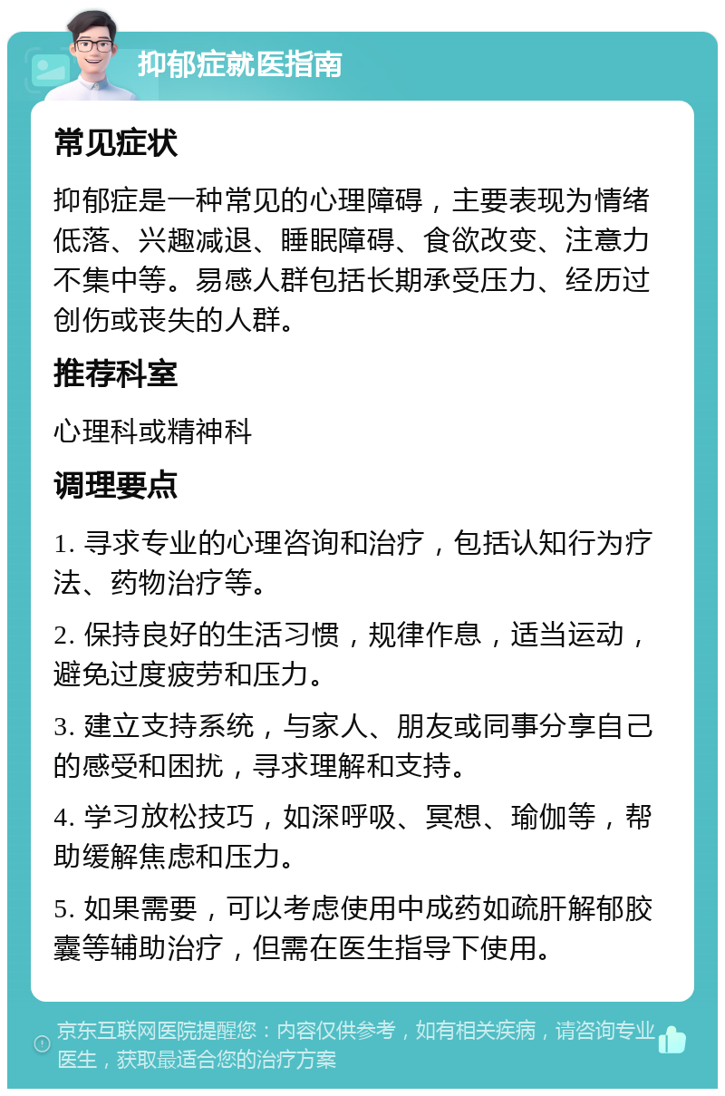 抑郁症就医指南 常见症状 抑郁症是一种常见的心理障碍，主要表现为情绪低落、兴趣减退、睡眠障碍、食欲改变、注意力不集中等。易感人群包括长期承受压力、经历过创伤或丧失的人群。 推荐科室 心理科或精神科 调理要点 1. 寻求专业的心理咨询和治疗，包括认知行为疗法、药物治疗等。 2. 保持良好的生活习惯，规律作息，适当运动，避免过度疲劳和压力。 3. 建立支持系统，与家人、朋友或同事分享自己的感受和困扰，寻求理解和支持。 4. 学习放松技巧，如深呼吸、冥想、瑜伽等，帮助缓解焦虑和压力。 5. 如果需要，可以考虑使用中成药如疏肝解郁胶囊等辅助治疗，但需在医生指导下使用。