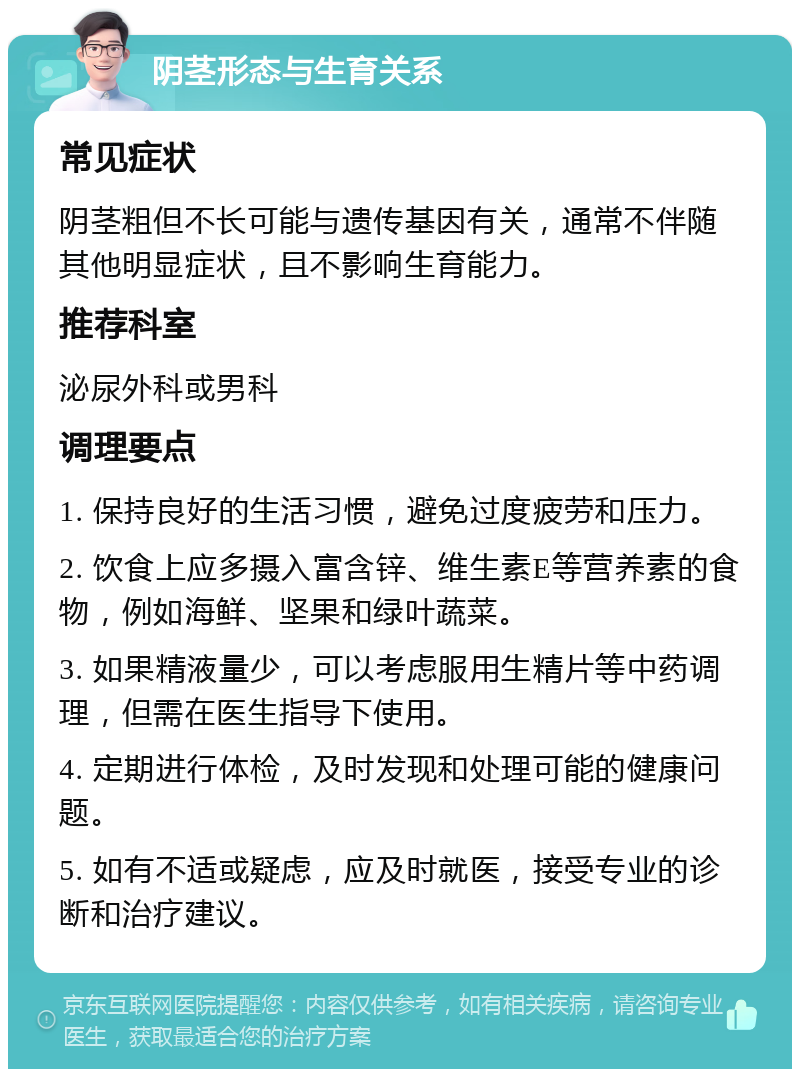 阴茎形态与生育关系 常见症状 阴茎粗但不长可能与遗传基因有关，通常不伴随其他明显症状，且不影响生育能力。 推荐科室 泌尿外科或男科 调理要点 1. 保持良好的生活习惯，避免过度疲劳和压力。 2. 饮食上应多摄入富含锌、维生素E等营养素的食物，例如海鲜、坚果和绿叶蔬菜。 3. 如果精液量少，可以考虑服用生精片等中药调理，但需在医生指导下使用。 4. 定期进行体检，及时发现和处理可能的健康问题。 5. 如有不适或疑虑，应及时就医，接受专业的诊断和治疗建议。