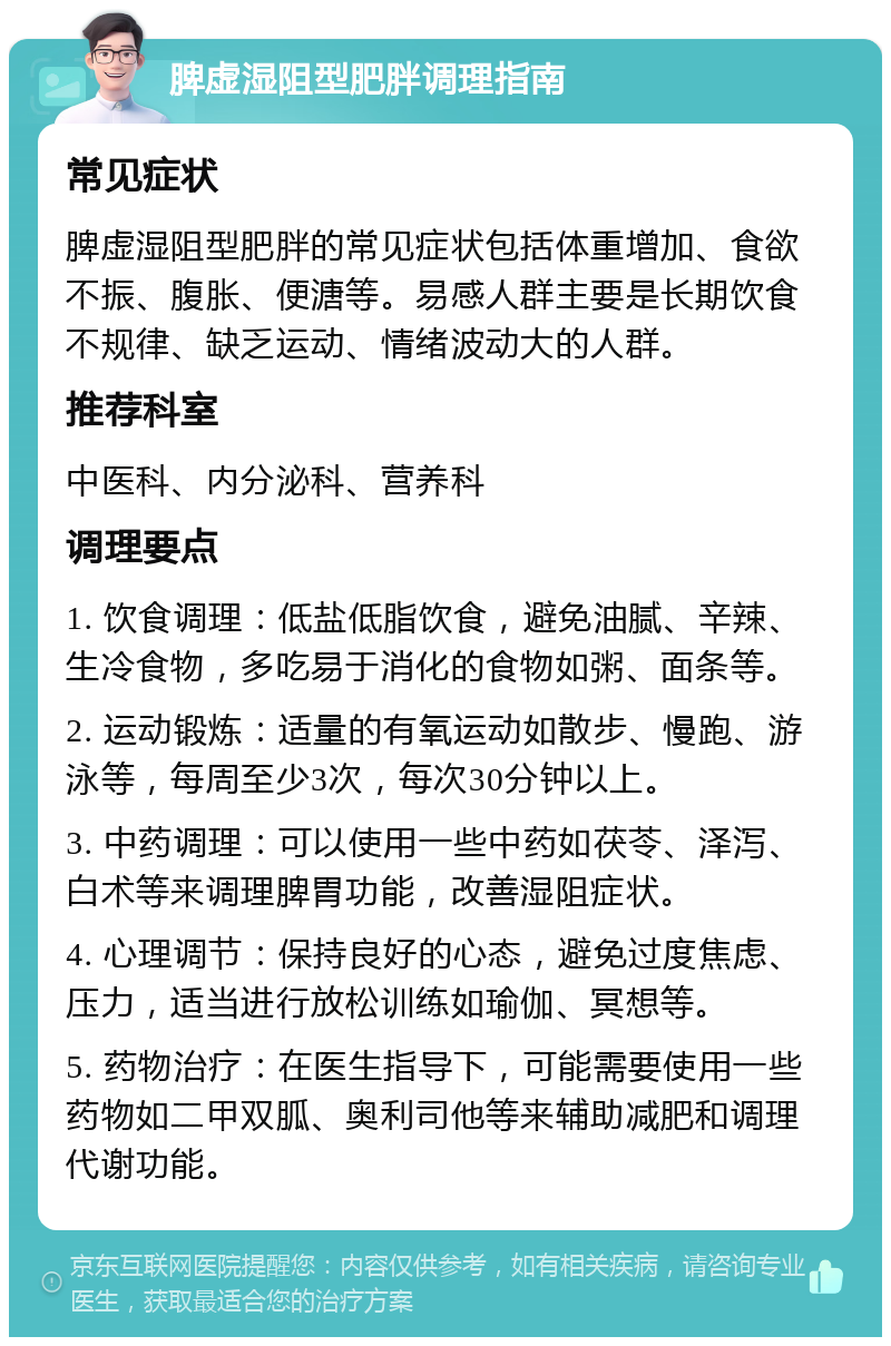 脾虚湿阻型肥胖调理指南 常见症状 脾虚湿阻型肥胖的常见症状包括体重增加、食欲不振、腹胀、便溏等。易感人群主要是长期饮食不规律、缺乏运动、情绪波动大的人群。 推荐科室 中医科、内分泌科、营养科 调理要点 1. 饮食调理：低盐低脂饮食，避免油腻、辛辣、生冷食物，多吃易于消化的食物如粥、面条等。 2. 运动锻炼：适量的有氧运动如散步、慢跑、游泳等，每周至少3次，每次30分钟以上。 3. 中药调理：可以使用一些中药如茯苓、泽泻、白术等来调理脾胃功能，改善湿阻症状。 4. 心理调节：保持良好的心态，避免过度焦虑、压力，适当进行放松训练如瑜伽、冥想等。 5. 药物治疗：在医生指导下，可能需要使用一些药物如二甲双胍、奥利司他等来辅助减肥和调理代谢功能。