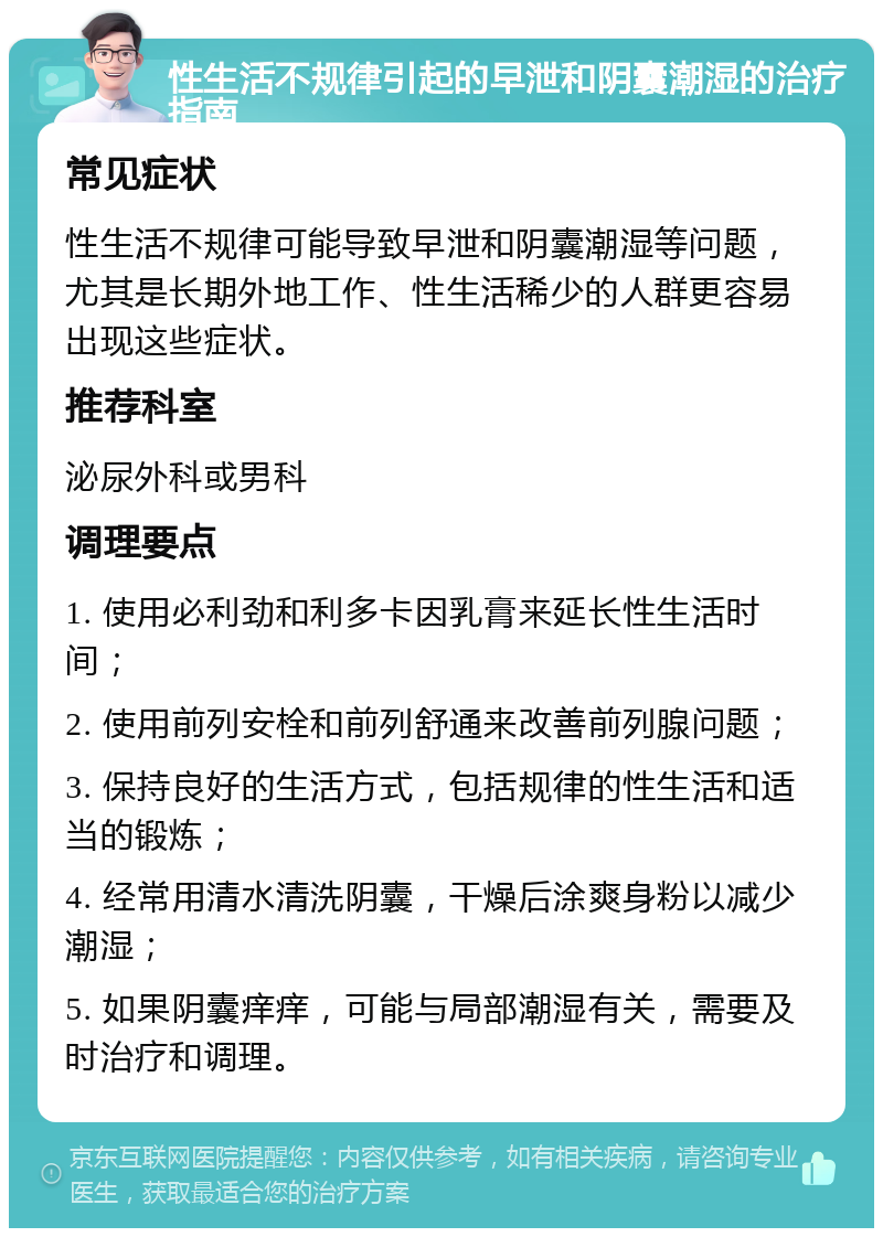 性生活不规律引起的早泄和阴囊潮湿的治疗指南 常见症状 性生活不规律可能导致早泄和阴囊潮湿等问题，尤其是长期外地工作、性生活稀少的人群更容易出现这些症状。 推荐科室 泌尿外科或男科 调理要点 1. 使用必利劲和利多卡因乳膏来延长性生活时间； 2. 使用前列安栓和前列舒通来改善前列腺问题； 3. 保持良好的生活方式，包括规律的性生活和适当的锻炼； 4. 经常用清水清洗阴囊，干燥后涂爽身粉以减少潮湿； 5. 如果阴囊痒痒，可能与局部潮湿有关，需要及时治疗和调理。