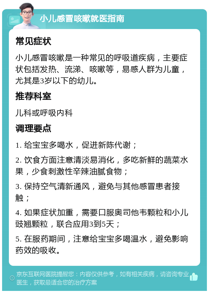 小儿感冒咳嗽就医指南 常见症状 小儿感冒咳嗽是一种常见的呼吸道疾病，主要症状包括发热、流涕、咳嗽等，易感人群为儿童，尤其是3岁以下的幼儿。 推荐科室 儿科或呼吸内科 调理要点 1. 给宝宝多喝水，促进新陈代谢； 2. 饮食方面注意清淡易消化，多吃新鲜的蔬菜水果，少食刺激性辛辣油腻食物； 3. 保持空气清新通风，避免与其他感冒患者接触； 4. 如果症状加重，需要口服奥司他韦颗粒和小儿豉翘颗粒，联合应用3到5天； 5. 在服药期间，注意给宝宝多喝温水，避免影响药效的吸收。