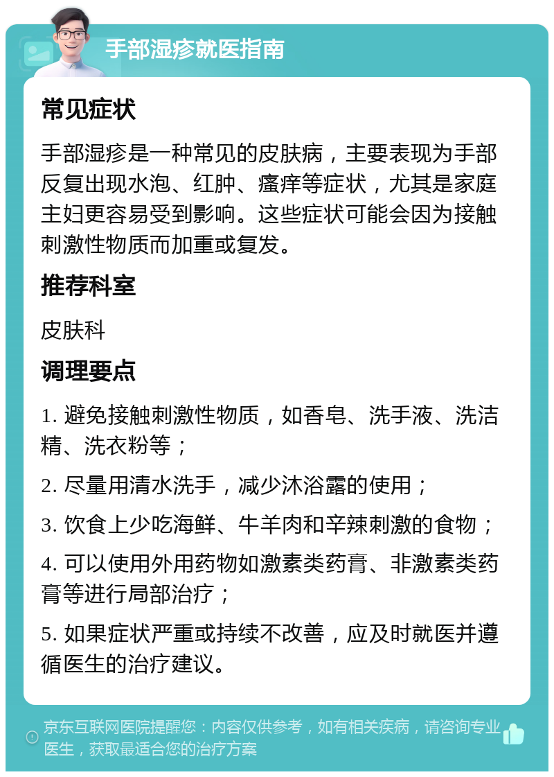 手部湿疹就医指南 常见症状 手部湿疹是一种常见的皮肤病，主要表现为手部反复出现水泡、红肿、瘙痒等症状，尤其是家庭主妇更容易受到影响。这些症状可能会因为接触刺激性物质而加重或复发。 推荐科室 皮肤科 调理要点 1. 避免接触刺激性物质，如香皂、洗手液、洗洁精、洗衣粉等； 2. 尽量用清水洗手，减少沐浴露的使用； 3. 饮食上少吃海鲜、牛羊肉和辛辣刺激的食物； 4. 可以使用外用药物如激素类药膏、非激素类药膏等进行局部治疗； 5. 如果症状严重或持续不改善，应及时就医并遵循医生的治疗建议。