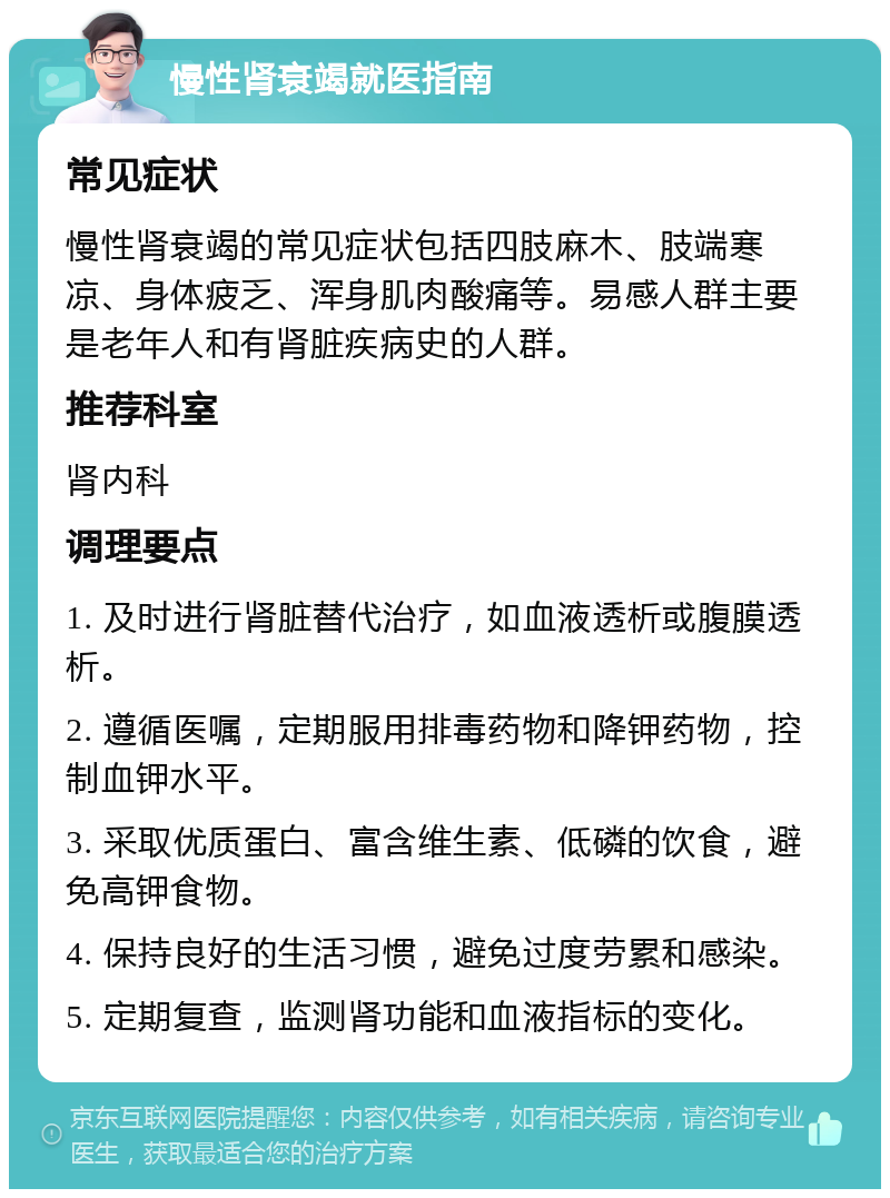 慢性肾衰竭就医指南 常见症状 慢性肾衰竭的常见症状包括四肢麻木、肢端寒凉、身体疲乏、浑身肌肉酸痛等。易感人群主要是老年人和有肾脏疾病史的人群。 推荐科室 肾内科 调理要点 1. 及时进行肾脏替代治疗，如血液透析或腹膜透析。 2. 遵循医嘱，定期服用排毒药物和降钾药物，控制血钾水平。 3. 采取优质蛋白、富含维生素、低磷的饮食，避免高钾食物。 4. 保持良好的生活习惯，避免过度劳累和感染。 5. 定期复查，监测肾功能和血液指标的变化。