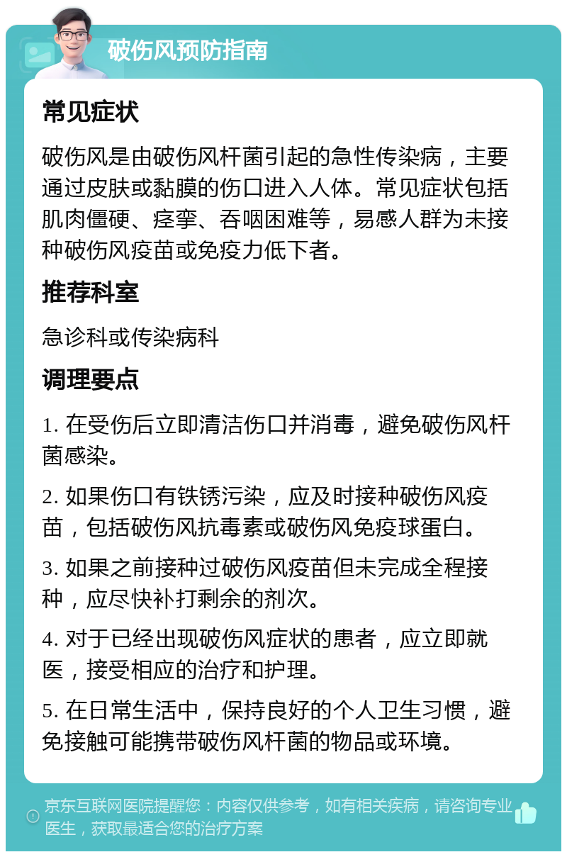 破伤风预防指南 常见症状 破伤风是由破伤风杆菌引起的急性传染病，主要通过皮肤或黏膜的伤口进入人体。常见症状包括肌肉僵硬、痉挛、吞咽困难等，易感人群为未接种破伤风疫苗或免疫力低下者。 推荐科室 急诊科或传染病科 调理要点 1. 在受伤后立即清洁伤口并消毒，避免破伤风杆菌感染。 2. 如果伤口有铁锈污染，应及时接种破伤风疫苗，包括破伤风抗毒素或破伤风免疫球蛋白。 3. 如果之前接种过破伤风疫苗但未完成全程接种，应尽快补打剩余的剂次。 4. 对于已经出现破伤风症状的患者，应立即就医，接受相应的治疗和护理。 5. 在日常生活中，保持良好的个人卫生习惯，避免接触可能携带破伤风杆菌的物品或环境。