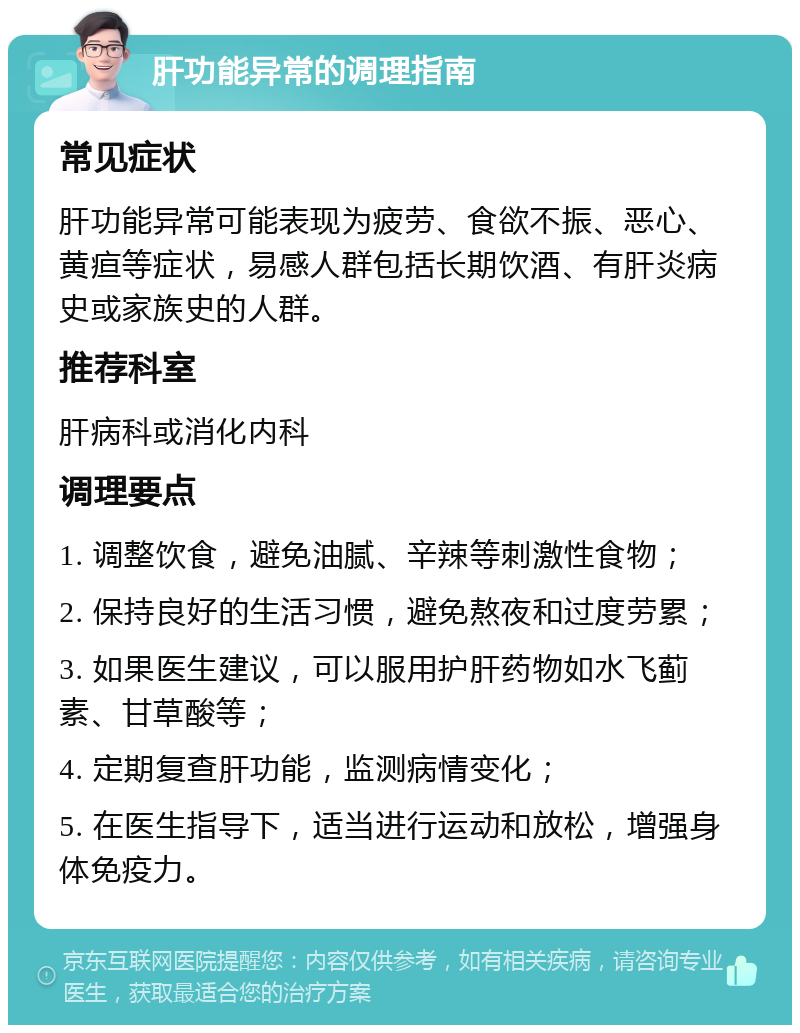 肝功能异常的调理指南 常见症状 肝功能异常可能表现为疲劳、食欲不振、恶心、黄疸等症状，易感人群包括长期饮酒、有肝炎病史或家族史的人群。 推荐科室 肝病科或消化内科 调理要点 1. 调整饮食，避免油腻、辛辣等刺激性食物； 2. 保持良好的生活习惯，避免熬夜和过度劳累； 3. 如果医生建议，可以服用护肝药物如水飞蓟素、甘草酸等； 4. 定期复查肝功能，监测病情变化； 5. 在医生指导下，适当进行运动和放松，增强身体免疫力。