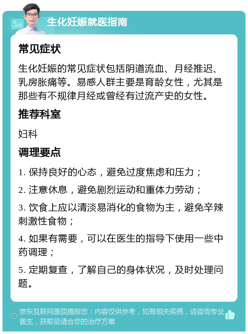 生化妊娠就医指南 常见症状 生化妊娠的常见症状包括阴道流血、月经推迟、乳房胀痛等。易感人群主要是育龄女性，尤其是那些有不规律月经或曾经有过流产史的女性。 推荐科室 妇科 调理要点 1. 保持良好的心态，避免过度焦虑和压力； 2. 注意休息，避免剧烈运动和重体力劳动； 3. 饮食上应以清淡易消化的食物为主，避免辛辣刺激性食物； 4. 如果有需要，可以在医生的指导下使用一些中药调理； 5. 定期复查，了解自己的身体状况，及时处理问题。