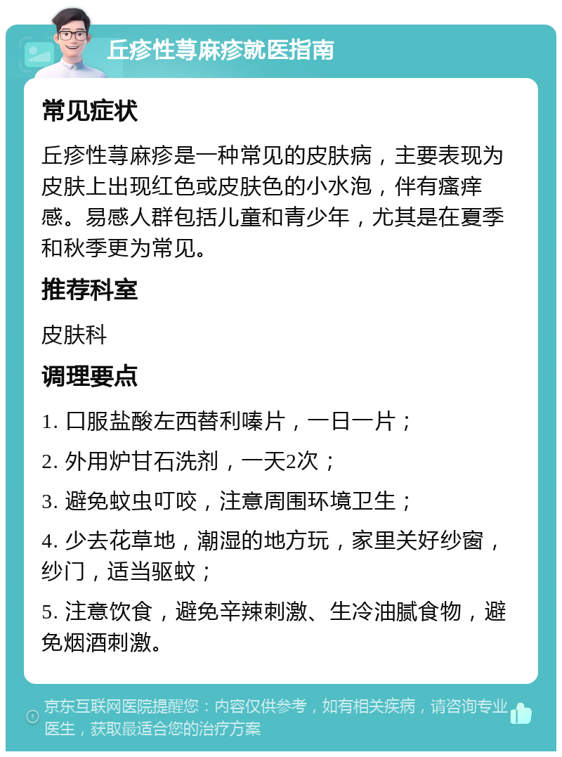 丘疹性荨麻疹就医指南 常见症状 丘疹性荨麻疹是一种常见的皮肤病，主要表现为皮肤上出现红色或皮肤色的小水泡，伴有瘙痒感。易感人群包括儿童和青少年，尤其是在夏季和秋季更为常见。 推荐科室 皮肤科 调理要点 1. 口服盐酸左西替利嗪片，一日一片； 2. 外用炉甘石洗剂，一天2次； 3. 避免蚊虫叮咬，注意周围环境卫生； 4. 少去花草地，潮湿的地方玩，家里关好纱窗，纱门，适当驱蚊； 5. 注意饮食，避免辛辣刺激、生冷油腻食物，避免烟酒刺激。