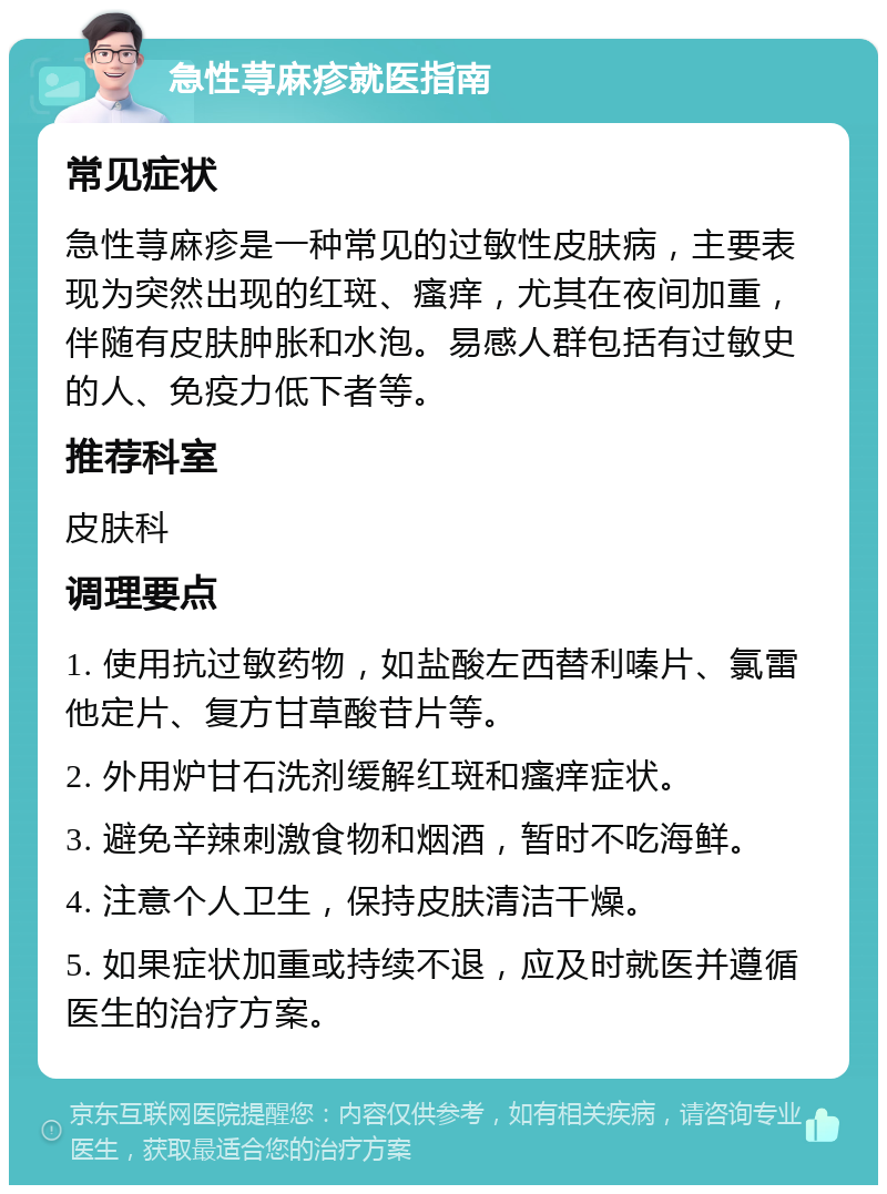 急性荨麻疹就医指南 常见症状 急性荨麻疹是一种常见的过敏性皮肤病，主要表现为突然出现的红斑、瘙痒，尤其在夜间加重，伴随有皮肤肿胀和水泡。易感人群包括有过敏史的人、免疫力低下者等。 推荐科室 皮肤科 调理要点 1. 使用抗过敏药物，如盐酸左西替利嗪片、氯雷他定片、复方甘草酸苷片等。 2. 外用炉甘石洗剂缓解红斑和瘙痒症状。 3. 避免辛辣刺激食物和烟酒，暂时不吃海鲜。 4. 注意个人卫生，保持皮肤清洁干燥。 5. 如果症状加重或持续不退，应及时就医并遵循医生的治疗方案。